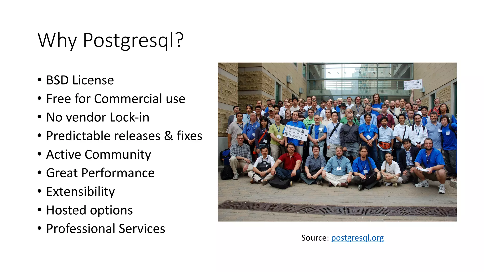 Why Postgresql? • BSD License • Free for Commercial use • No vendor Lock-in • Predictable releases & fixes • Active Community • Great Performance • Extensibility • Hosted options • Professional Services Source: postgresql.org 