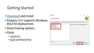 Getting Started
• Download and Install
• Postgres 11+ supports Windows
2012 R2 deployment.
• Cloud hosting options
• Client
• pgAdmin
• psql command line
 