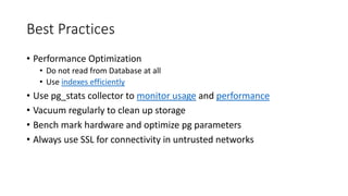 Best Practices
• Performance Optimization
• Do not read from Database at all
• Use indexes efficiently
• Use pg_stats collector to monitor usage and performance
• Vacuum regularly to clean up storage
• Bench mark hardware and optimize pg parameters
• Always use SSL for connectivity in untrusted networks
 