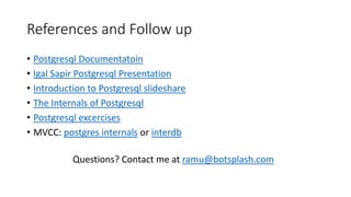 References and Follow up
• Postgresql Documentatoin
• Igal Sapir Postgresql Presentation
• Introduction to Postgresql slideshare
• The Internals of Postgresql
• Postgresql excercises
• MVCC: postgres internals or interdb
Questions? Contact me at ramu@botsplash.com
 