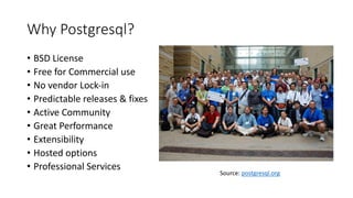 Why Postgresql?
• BSD License
• Free for Commercial use
• No vendor Lock-in
• Predictable releases & fixes
• Active Community
• Great Performance
• Extensibility
• Hosted options
• Professional Services
Source: postgresql.org
 