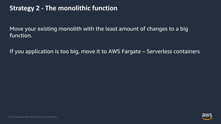 © 2019, Amazon Web Services, Inc. or its Affiliates.
Strategy 2 - The monolithic function
Move your existing monolith with the least amount of changes to a big
function.
If you application is too big, move it to AWS Fargate – Serverless containers
 
