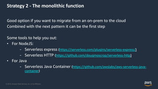 © 2019, Amazon Web Services, Inc. or its Affiliates.
Strategy 2 - The monolithic function
Good option if you want to migrate from an on-prem to the cloud
Combined with the next pattern it can be the first step
Some tools to help you out:
• For NodeJS:
- Serverless express (https://serverless.com/plugins/serverless-express/)
- Serverless HTTP (https://github.com/dougmoscrop/serverless-http)
• For Java
- Serverless Java Container (https://github.com/awslabs/aws-serverless-java-
container)
 