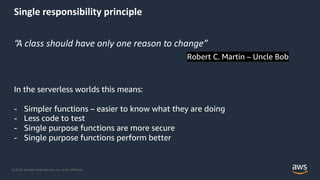 © 2019, Amazon Web Services, Inc. or its Affiliates.
Single responsibility principle
“A class should have only one reason to change”
Robert C. Martin – Uncle Bob
In the serverless worlds this means:
- Simpler functions – easier to know what they are doing
- Less code to test
- Single purpose functions are more secure
- Single purpose functions perform better
 