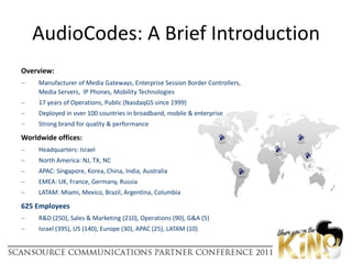 Overview:Manufacturer of Media Gateways, Enterprise Session Border Controllers, Media Servers,  IP Phones, Mobility Technologies17 years of Operations, Public (NasdaqGS since 1999)Deployed in over 100 countries in broadband, mobile & enterpriseStrong brand for quality & performance Worldwide offices:Headquarters: IsraelNorth America: NJ, TX, NCAPAC: Singapore, Korea, China, India, AustraliaEMEA: UK, France, Germany, RussiaLATAM: Miami, Mexico, Brazil, Argentina, Columbia625 EmployeesR&D (250), Sales & Marketing (210), Operations (90), G&A (5)Israel (395), US (140), Europe (30), APAC (25), LATAM (10)AudioCodes: A Brief Introduction