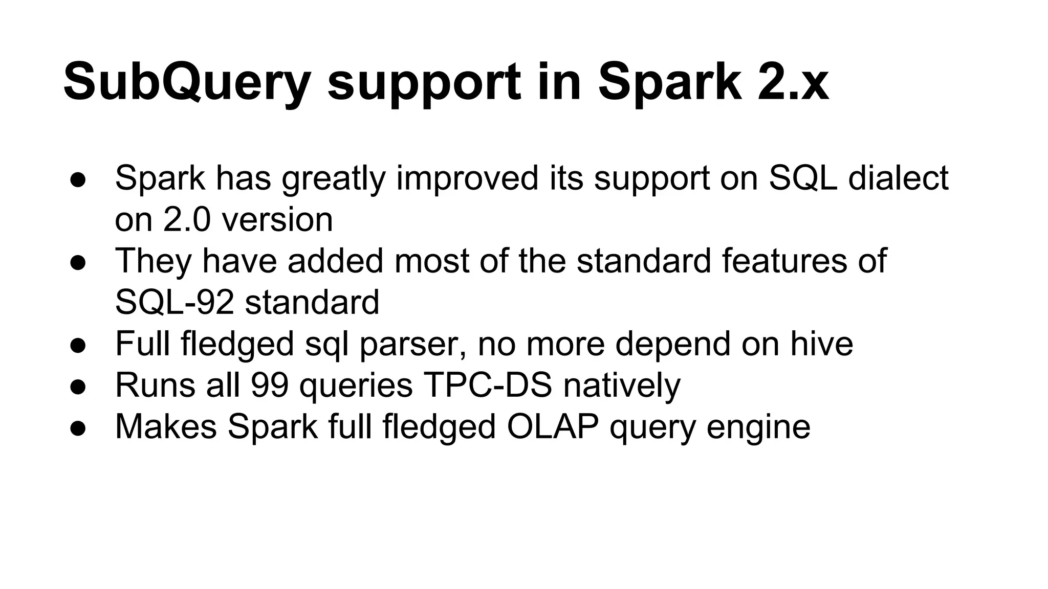 SubQuery support in Spark 2.x
● Spark has greatly improved its support on SQL dialect
on 2.0 version
● They have added most of the standard features of
SQL-92 standard
● Full fledged sql parser, no more depend on hive
● Runs all 99 queries TPC-DS natively
● Makes Spark full fledged OLAP query engine
 