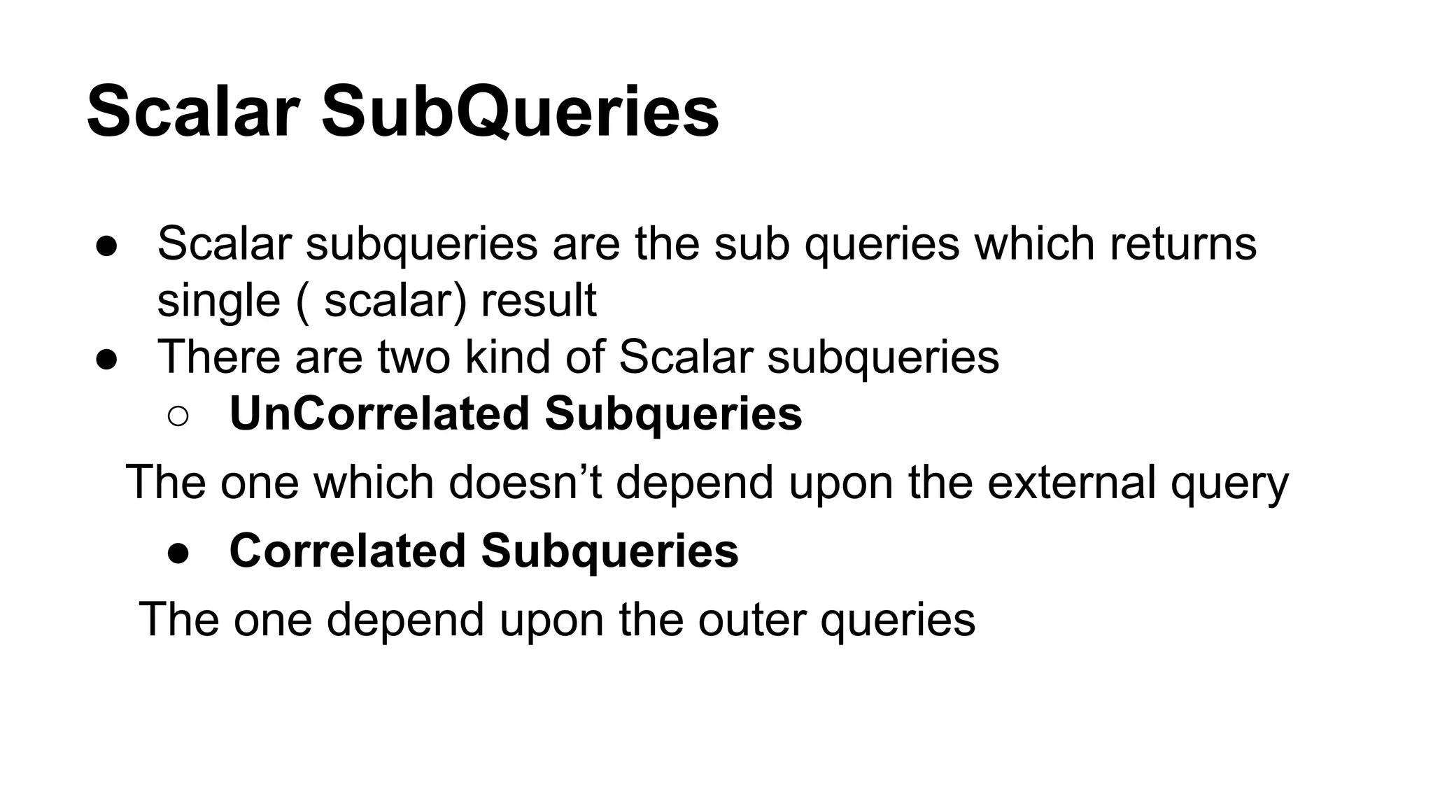 Scalar SubQueries
● Scalar subqueries are the sub queries which returns
single ( scalar) result
● There are two kind of Scalar subqueries
○ UnCorrelated Subqueries
The one which doesn’t depend upon the external query
● Correlated Subqueries
The one depend upon the outer queries
 