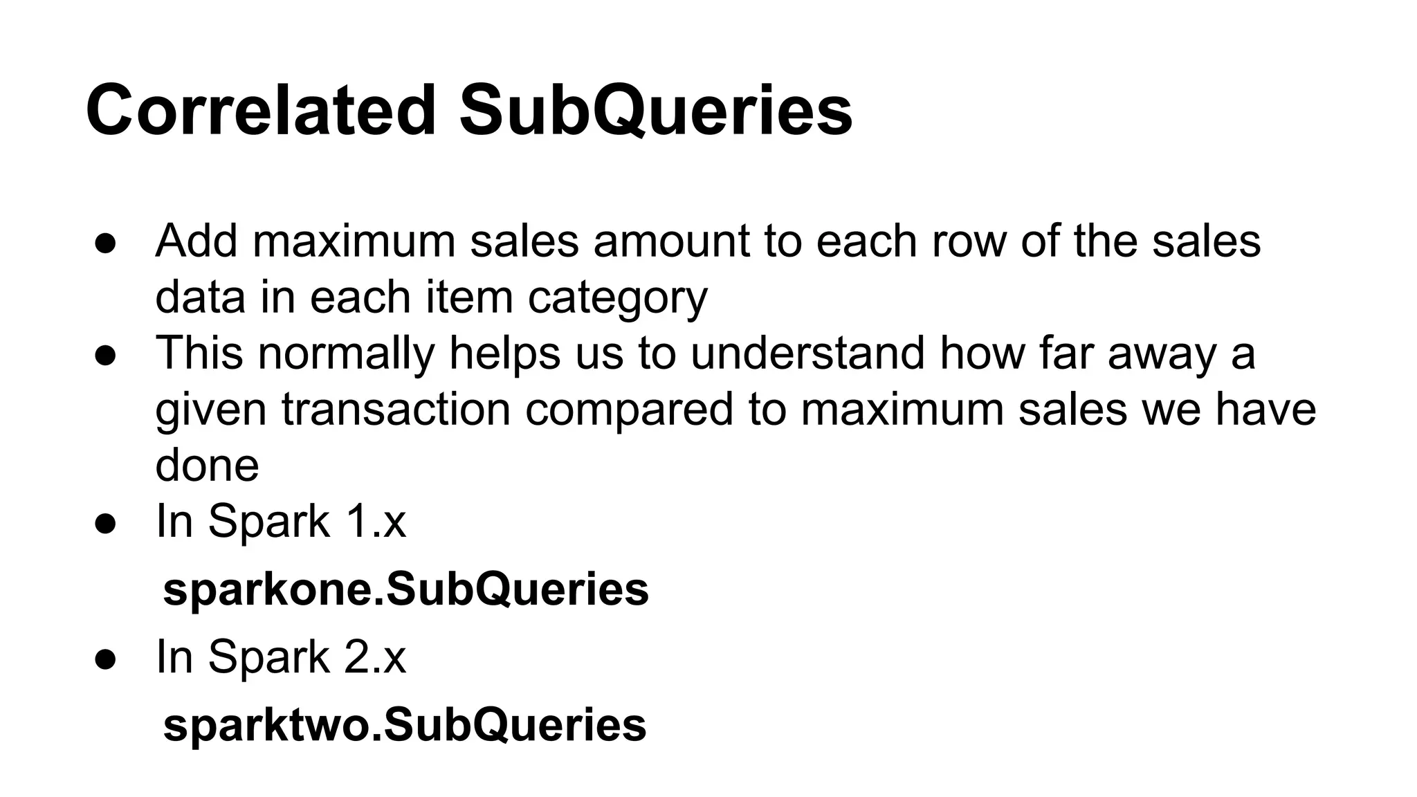 Correlated SubQueries
● Add maximum sales amount to each row of the sales
data in each item category
● This normally helps us to understand how far away a
given transaction compared to maximum sales we have
done
● In Spark 1.x
sparkone.SubQueries
● In Spark 2.x
sparktwo.SubQueries
 