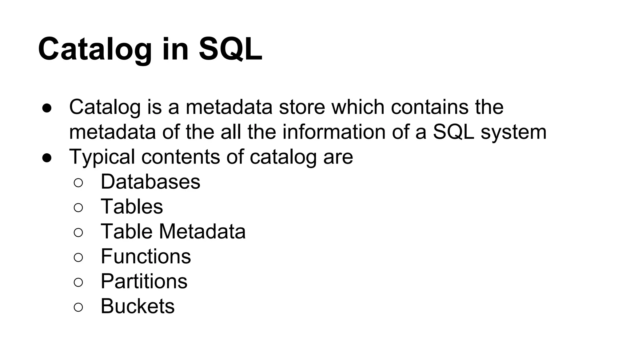 Catalog in SQL
● Catalog is a metadata store which contains the
metadata of the all the information of a SQL system
● Typical contents of catalog are
○ Databases
○ Tables
○ Table Metadata
○ Functions
○ Partitions
○ Buckets
 