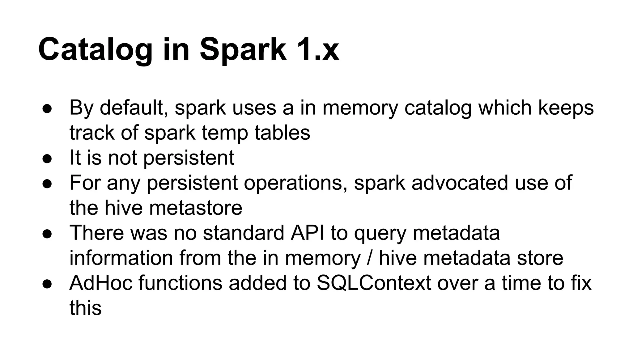 Catalog in Spark 1.x
● By default, spark uses a in memory catalog which keeps
track of spark temp tables
● It is not persistent
● For any persistent operations, spark advocated use of
the hive metastore
● There was no standard API to query metadata
information from the in memory / hive metadata store
● AdHoc functions added to SQLContext over a time to fix
this
 