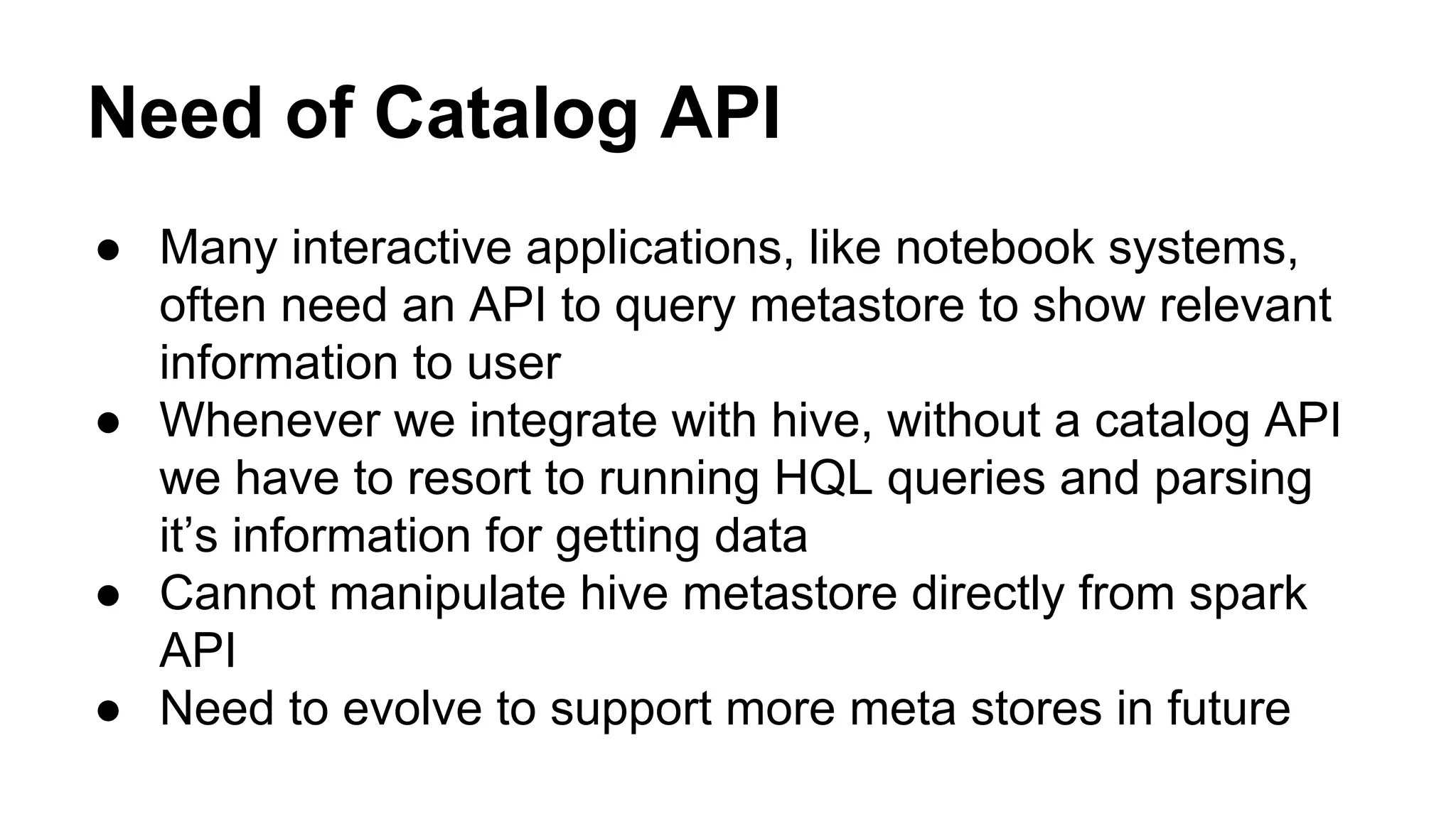 Need of Catalog API
● Many interactive applications, like notebook systems,
often need an API to query metastore to show relevant
information to user
● Whenever we integrate with hive, without a catalog API
we have to resort to running HQL queries and parsing
it’s information for getting data
● Cannot manipulate hive metastore directly from spark
API
● Need to evolve to support more meta stores in future
 