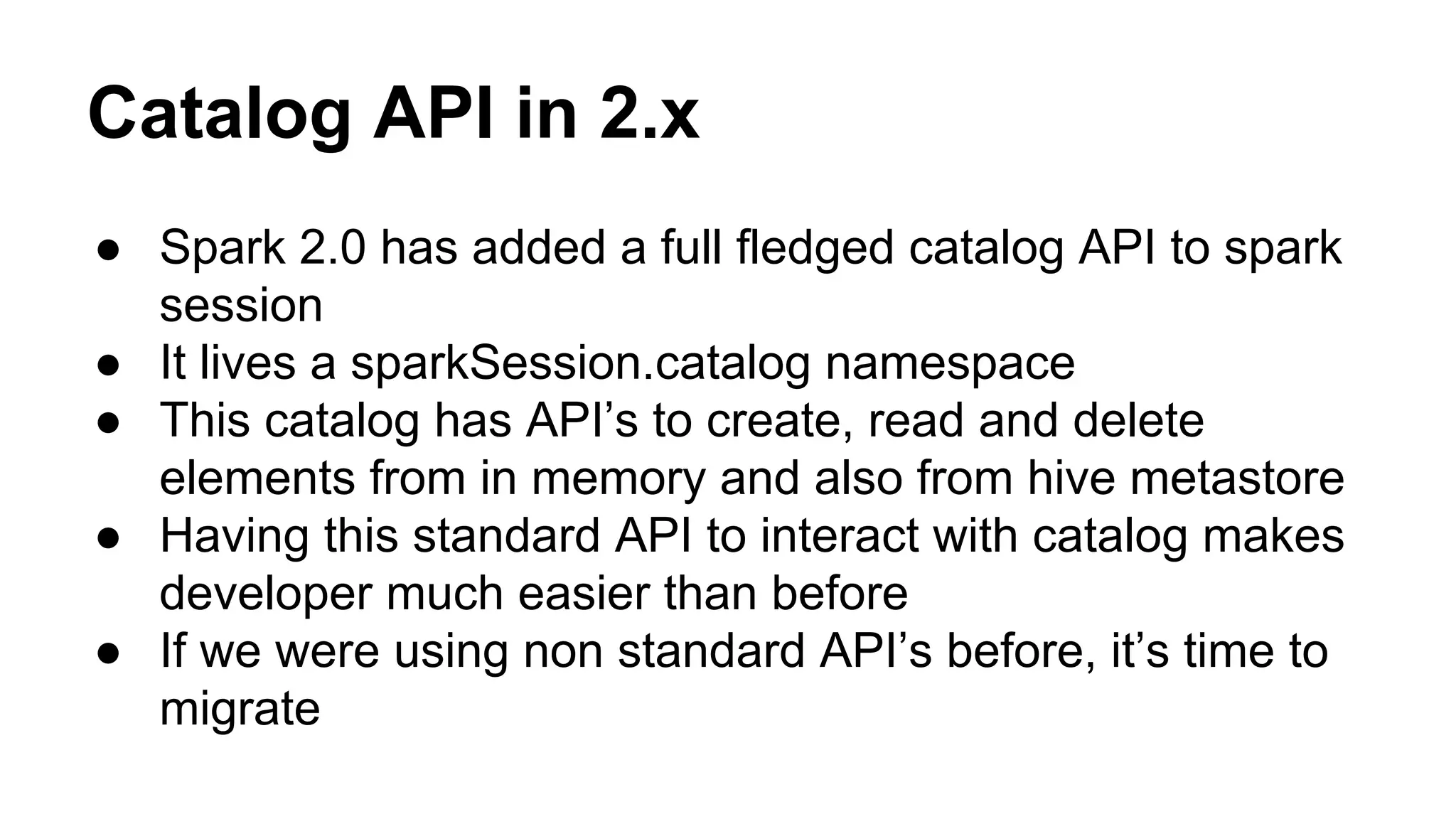 Catalog API in 2.x
● Spark 2.0 has added a full fledged catalog API to spark
session
● It lives a sparkSession.catalog namespace
● This catalog has API’s to create, read and delete
elements from in memory and also from hive metastore
● Having this standard API to interact with catalog makes
developer much easier than before
● If we were using non standard API’s before, it’s time to
migrate
 