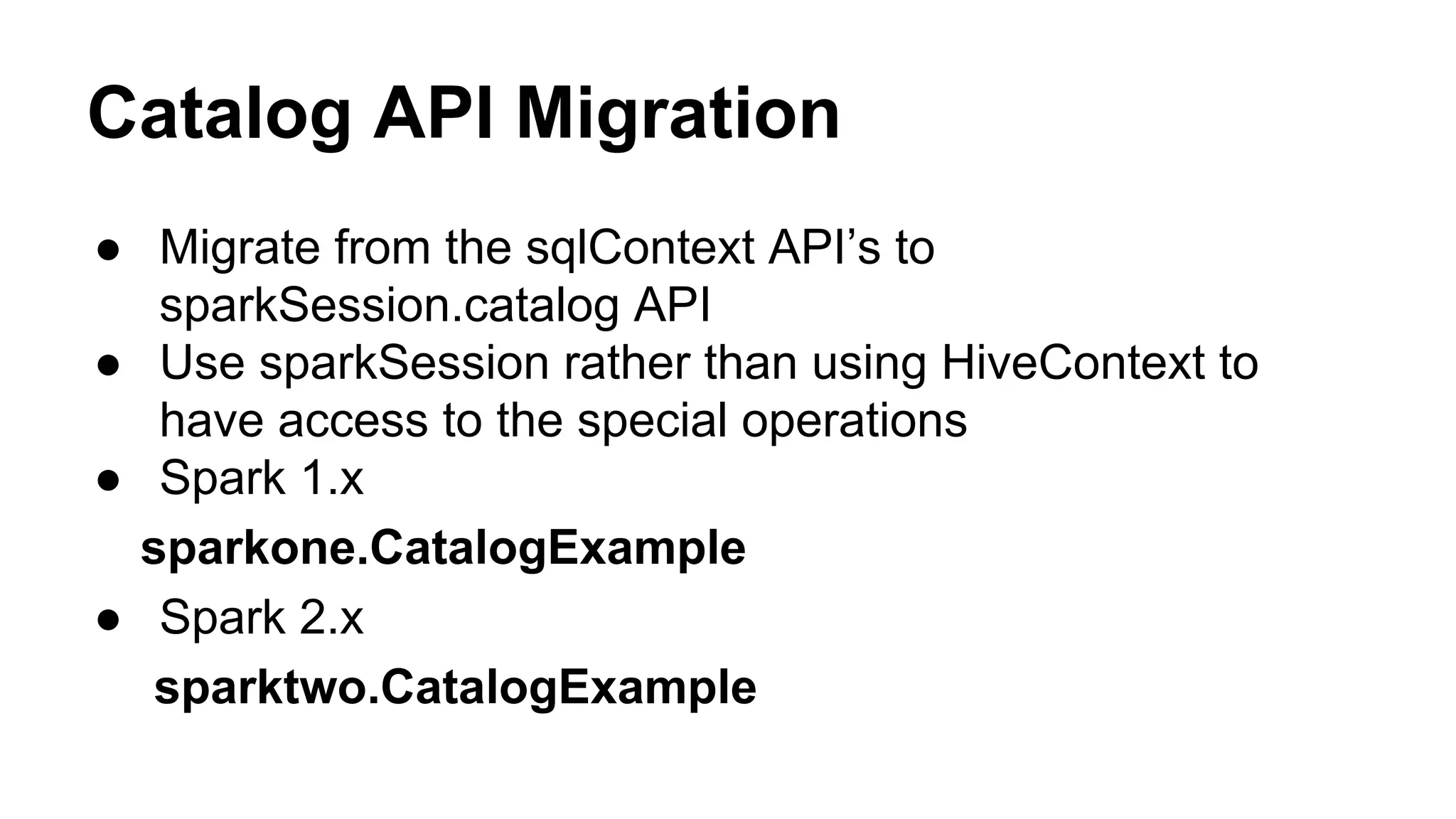 Catalog API Migration
● Migrate from the sqlContext API’s to
sparkSession.catalog API
● Use sparkSession rather than using HiveContext to
have access to the special operations
● Spark 1.x
sparkone.CatalogExample
● Spark 2.x
sparktwo.CatalogExample
 