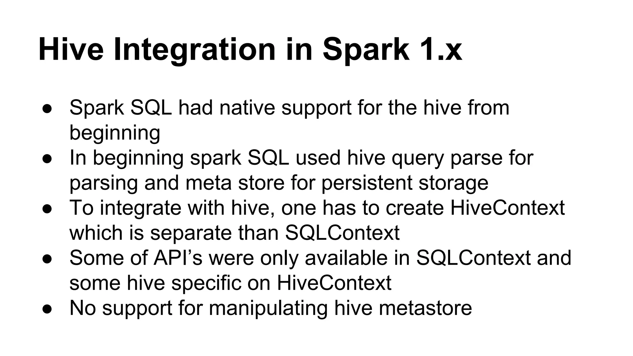 Hive Integration in Spark 1.x
● Spark SQL had native support for the hive from
beginning
● In beginning spark SQL used hive query parse for
parsing and meta store for persistent storage
● To integrate with hive, one has to create HiveContext
which is separate than SQLContext
● Some of API’s were only available in SQLContext and
some hive specific on HiveContext
● No support for manipulating hive metastore
 