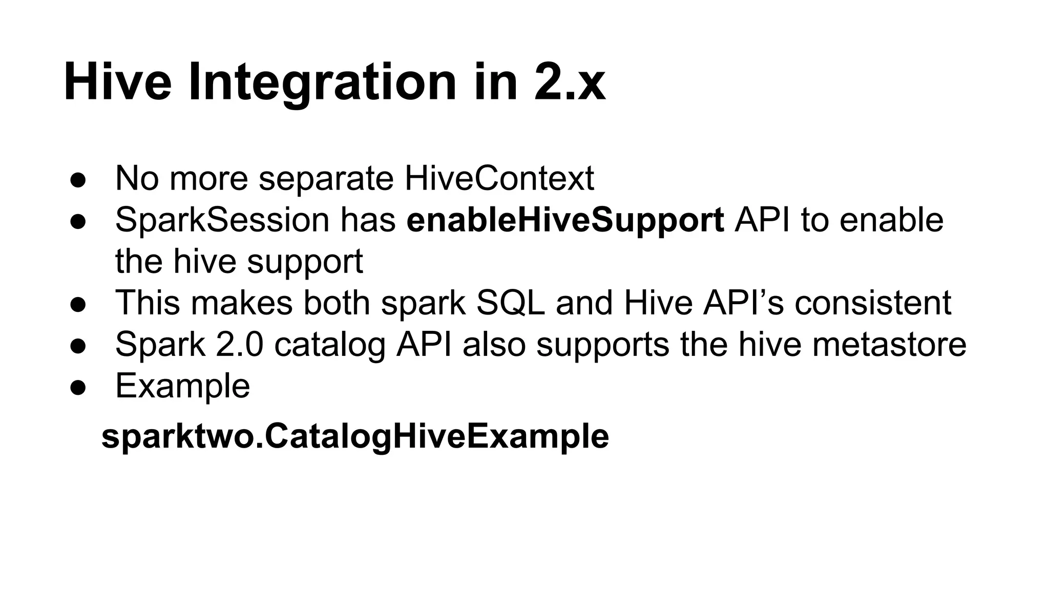 Hive Integration in 2.x
● No more separate HiveContext
● SparkSession has enableHiveSupport API to enable
the hive support
● This makes both spark SQL and Hive API’s consistent
● Spark 2.0 catalog API also supports the hive metastore
● Example
sparktwo.CatalogHiveExample
 
