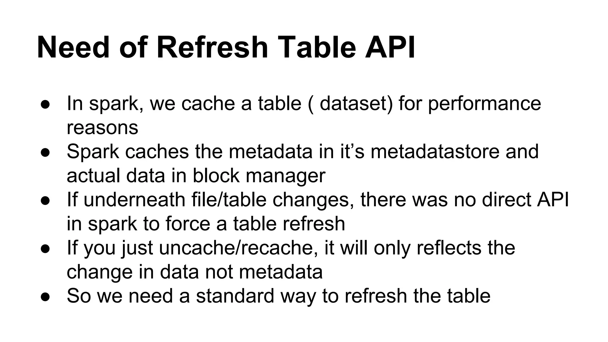 Need of Refresh Table API
● In spark, we cache a table ( dataset) for performance
reasons
● Spark caches the metadata in it’s metadatastore and
actual data in block manager
● If underneath file/table changes, there was no direct API
in spark to force a table refresh
● If you just uncache/recache, it will only reflects the
change in data not metadata
● So we need a standard way to refresh the table
 