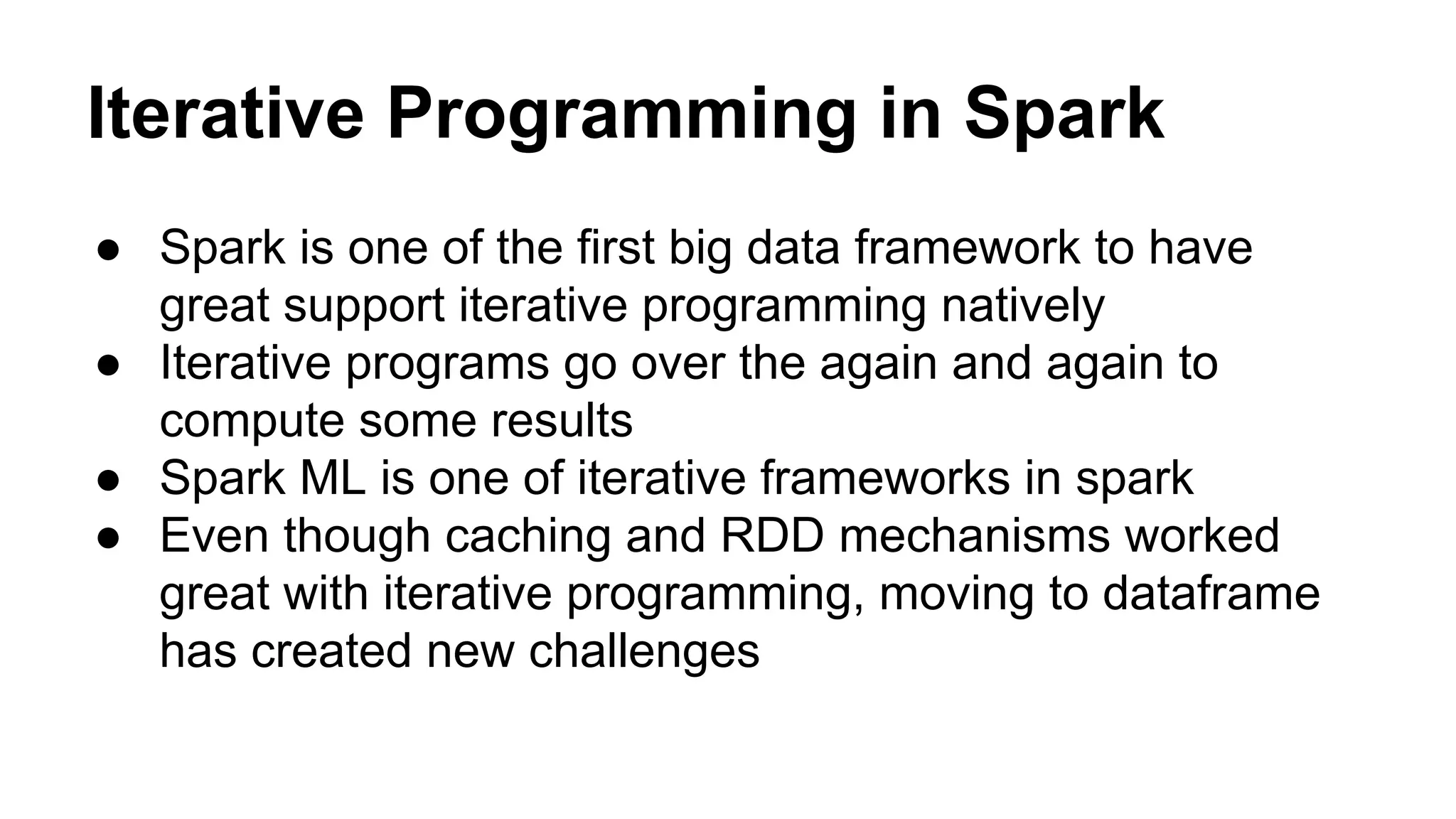 Iterative Programming in Spark
● Spark is one of the first big data framework to have
great support iterative programming natively
● Iterative programs go over the again and again to
compute some results
● Spark ML is one of iterative frameworks in spark
● Even though caching and RDD mechanisms worked
great with iterative programming, moving to dataframe
has created new challenges
 