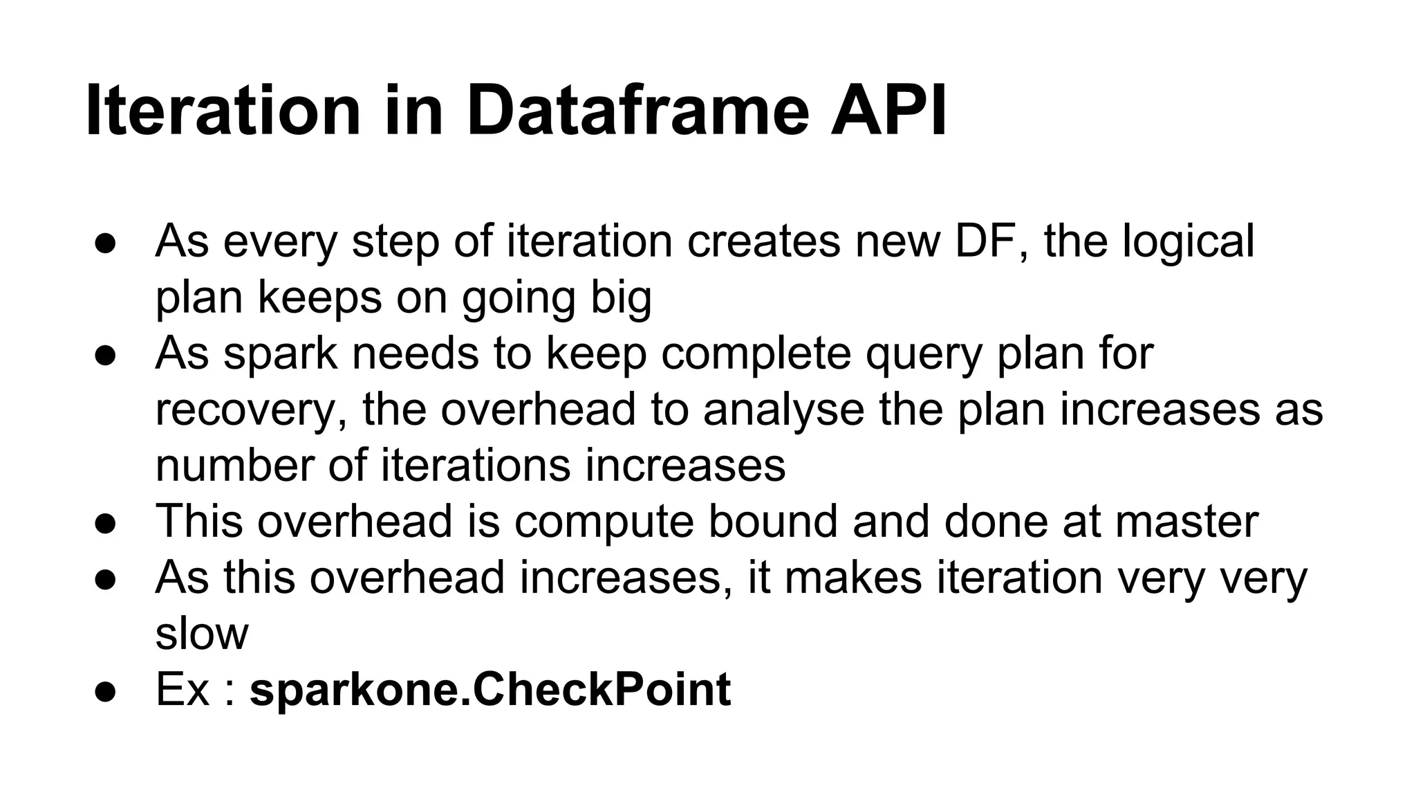 Iteration in Dataframe API
● As every step of iteration creates new DF, the logical
plan keeps on going big
● As spark needs to keep complete query plan for
recovery, the overhead to analyse the plan increases as
number of iterations increases
● This overhead is compute bound and done at master
● As this overhead increases, it makes iteration very very
slow
● Ex : sparkone.CheckPoint
 