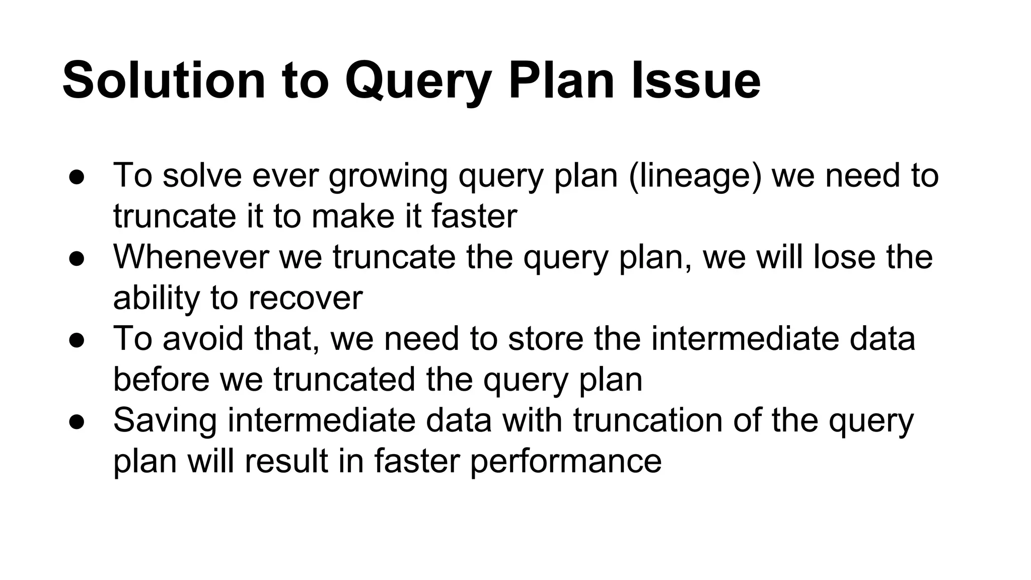 Solution to Query Plan Issue
● To solve ever growing query plan (lineage) we need to
truncate it to make it faster
● Whenever we truncate the query plan, we will lose the
ability to recover
● To avoid that, we need to store the intermediate data
before we truncated the query plan
● Saving intermediate data with truncation of the query
plan will result in faster performance
 