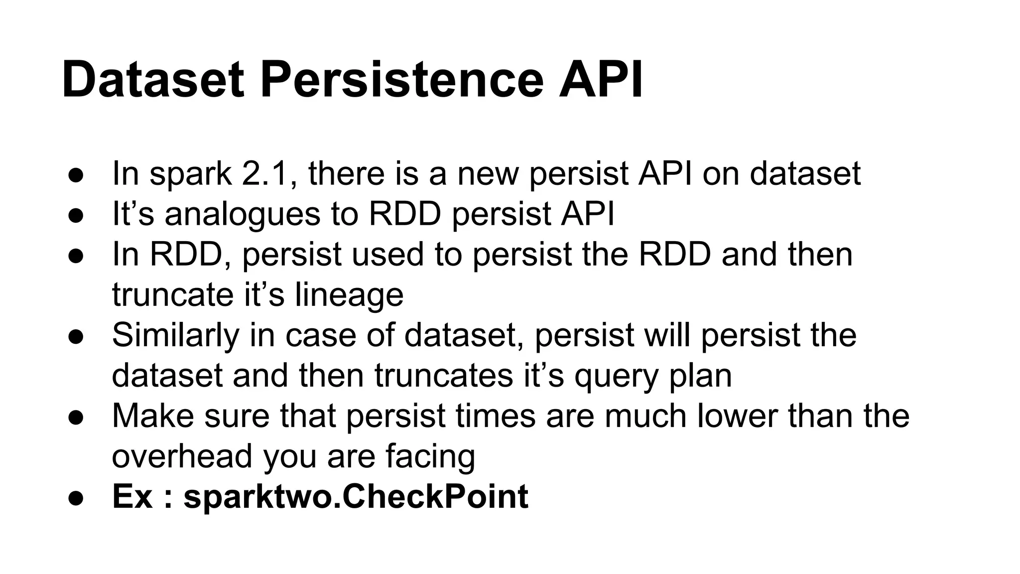 Dataset Persistence API
● In spark 2.1, there is a new persist API on dataset
● It’s analogues to RDD persist API
● In RDD, persist used to persist the RDD and then
truncate it’s lineage
● Similarly in case of dataset, persist will persist the
dataset and then truncates it’s query plan
● Make sure that persist times are much lower than the
overhead you are facing
● Ex : sparktwo.CheckPoint
 