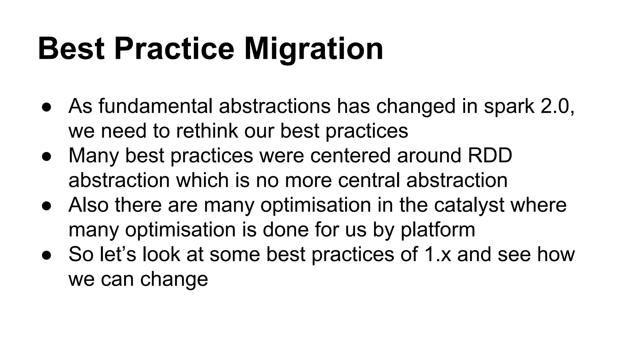 Best Practice Migration
● As fundamental abstractions has changed in spark 2.0,
we need to rethink our best practices
● Many best practices were centered around RDD
abstraction which is no more central abstraction
● Also there are many optimisation in the catalyst where
many optimisation is done for us by platform
● So let’s look at some best practices of 1.x and see how
we can change
 