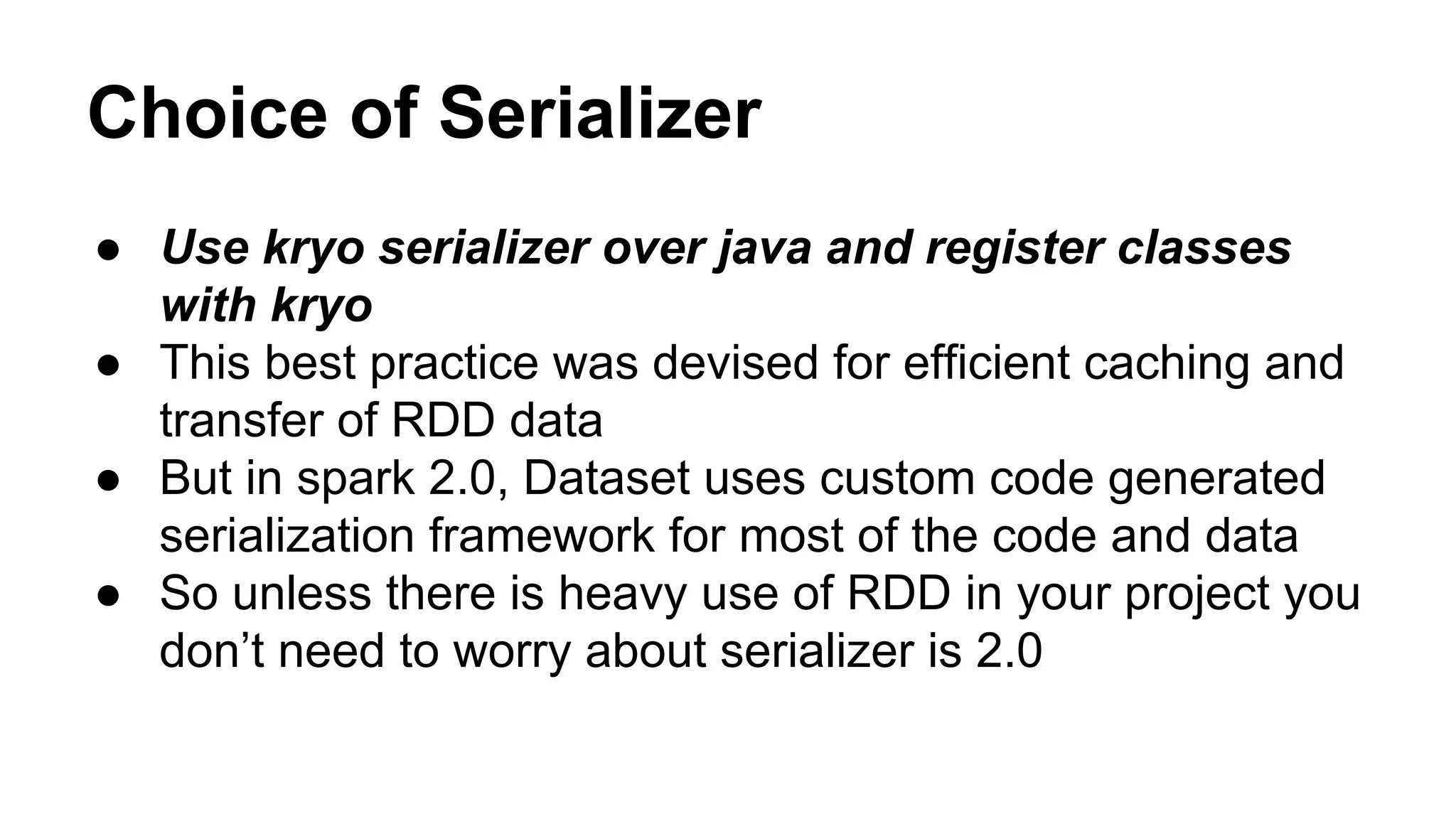 Choice of Serializer
● Use kryo serializer over java and register classes
with kryo
● This best practice was devised for efficient caching and
transfer of RDD data
● But in spark 2.0, Dataset uses custom code generated
serialization framework for most of the code and data
● So unless there is heavy use of RDD in your project you
don’t need to worry about serializer is 2.0
 