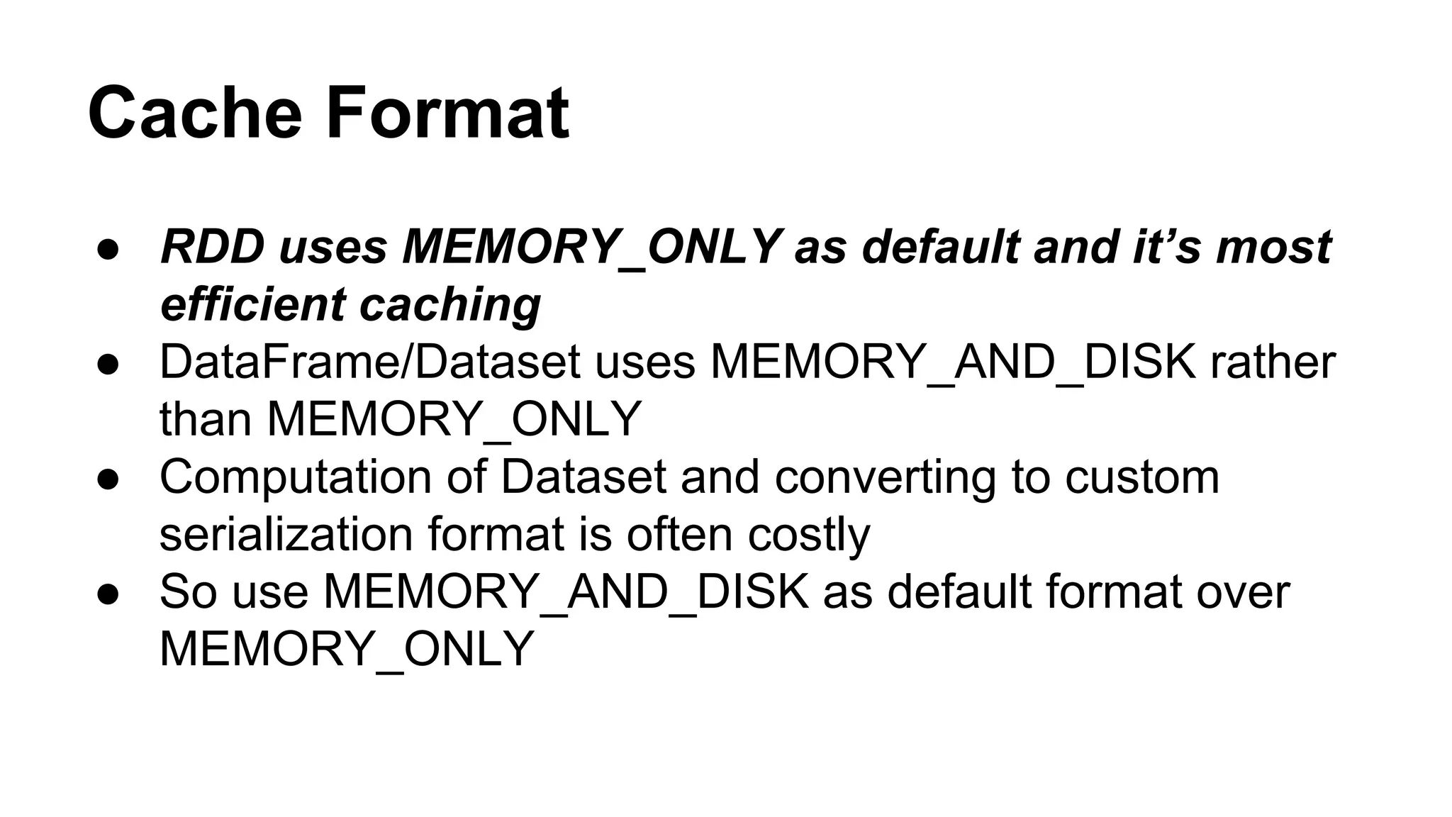 Cache Format
● RDD uses MEMORY_ONLY as default and it’s most
efficient caching
● DataFrame/Dataset uses MEMORY_AND_DISK rather
than MEMORY_ONLY
● Computation of Dataset and converting to custom
serialization format is often costly
● So use MEMORY_AND_DISK as default format over
MEMORY_ONLY
 