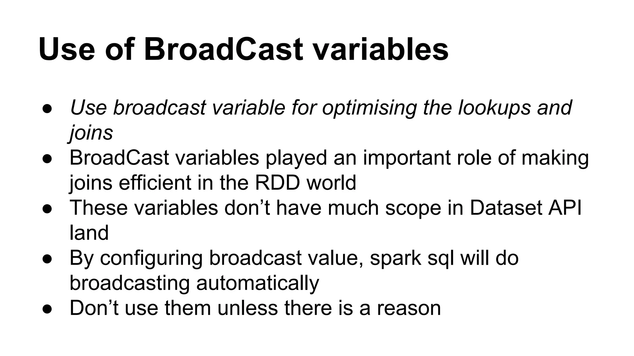 Use of BroadCast variables
● Use broadcast variable for optimising the lookups and
joins
● BroadCast variables played an important role of making
joins efficient in the RDD world
● These variables don’t have much scope in Dataset API
land
● By configuring broadcast value, spark sql will do
broadcasting automatically
● Don’t use them unless there is a reason
 