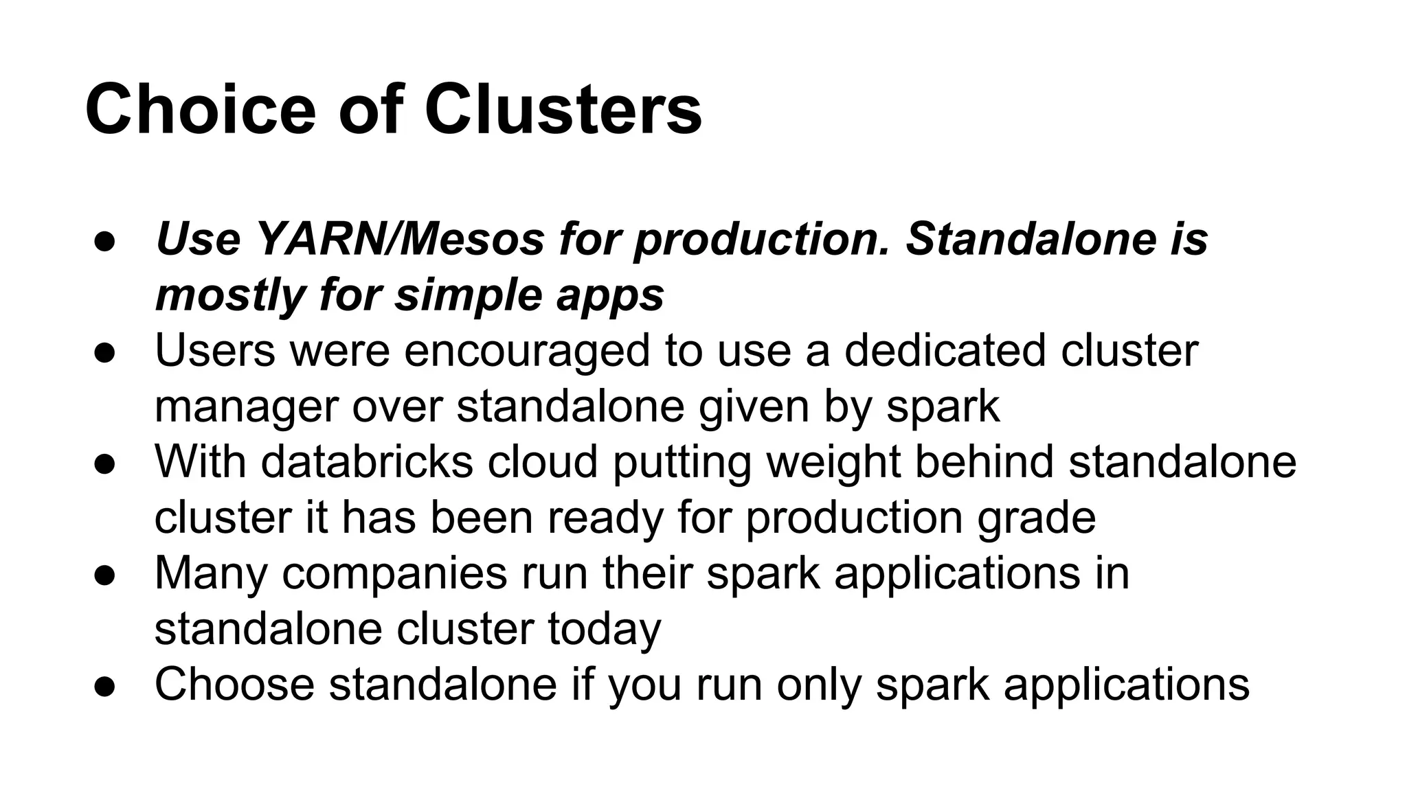 Choice of Clusters
● Use YARN/Mesos for production. Standalone is
mostly for simple apps
● Users were encouraged to use a dedicated cluster
manager over standalone given by spark
● With databricks cloud putting weight behind standalone
cluster it has been ready for production grade
● Many companies run their spark applications in
standalone cluster today
● Choose standalone if you run only spark applications
 