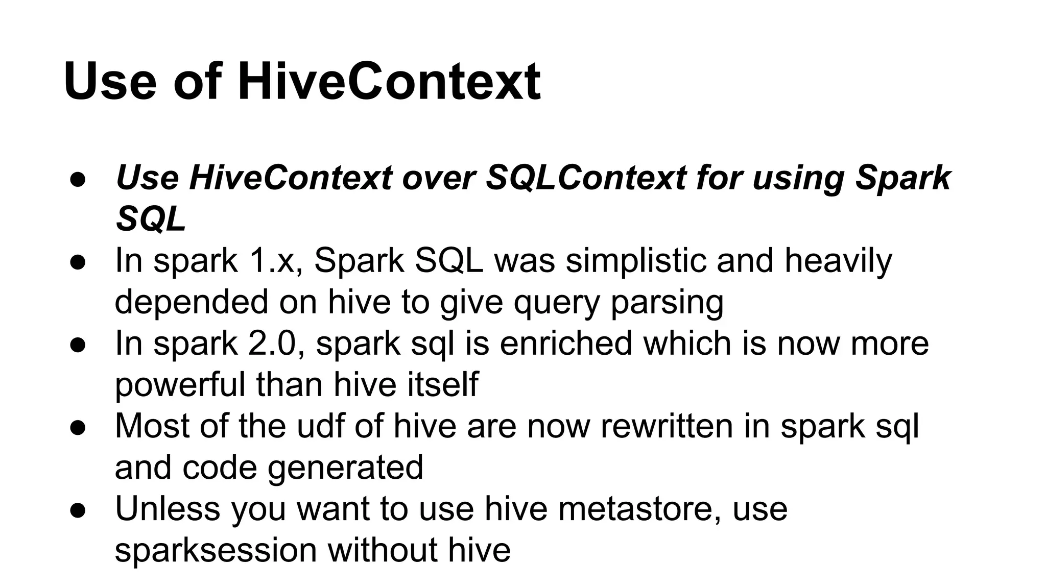 Use of HiveContext
● Use HiveContext over SQLContext for using Spark
SQL
● In spark 1.x, Spark SQL was simplistic and heavily
depended on hive to give query parsing
● In spark 2.0, spark sql is enriched which is now more
powerful than hive itself
● Most of the udf of hive are now rewritten in spark sql
and code generated
● Unless you want to use hive metastore, use
sparksession without hive
 
