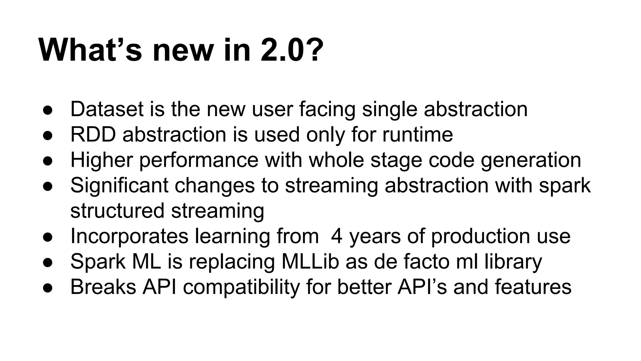 What’s new in 2.0?
● Dataset is the new user facing single abstraction
● RDD abstraction is used only for runtime
● Higher performance with whole stage code generation
● Significant changes to streaming abstraction with spark
structured streaming
● Incorporates learning from 4 years of production use
● Spark ML is replacing MLLib as de facto ml library
● Breaks API compatibility for better API’s and features
 