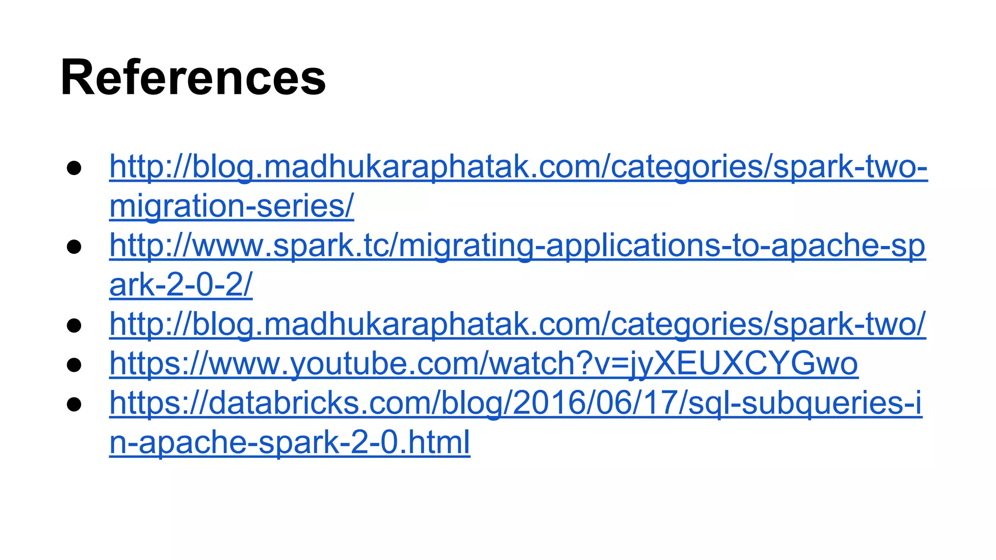 References
● http://blog.madhukaraphatak.com/categories/spark-two-
migration-series/
● http://www.spark.tc/migrating-applications-to-apache-sp
ark-2-0-2/
● http://blog.madhukaraphatak.com/categories/spark-two/
● https://www.youtube.com/watch?v=jyXEUXCYGwo
● https://databricks.com/blog/2016/06/17/sql-subqueries-i
n-apache-spark-2-0.html
 