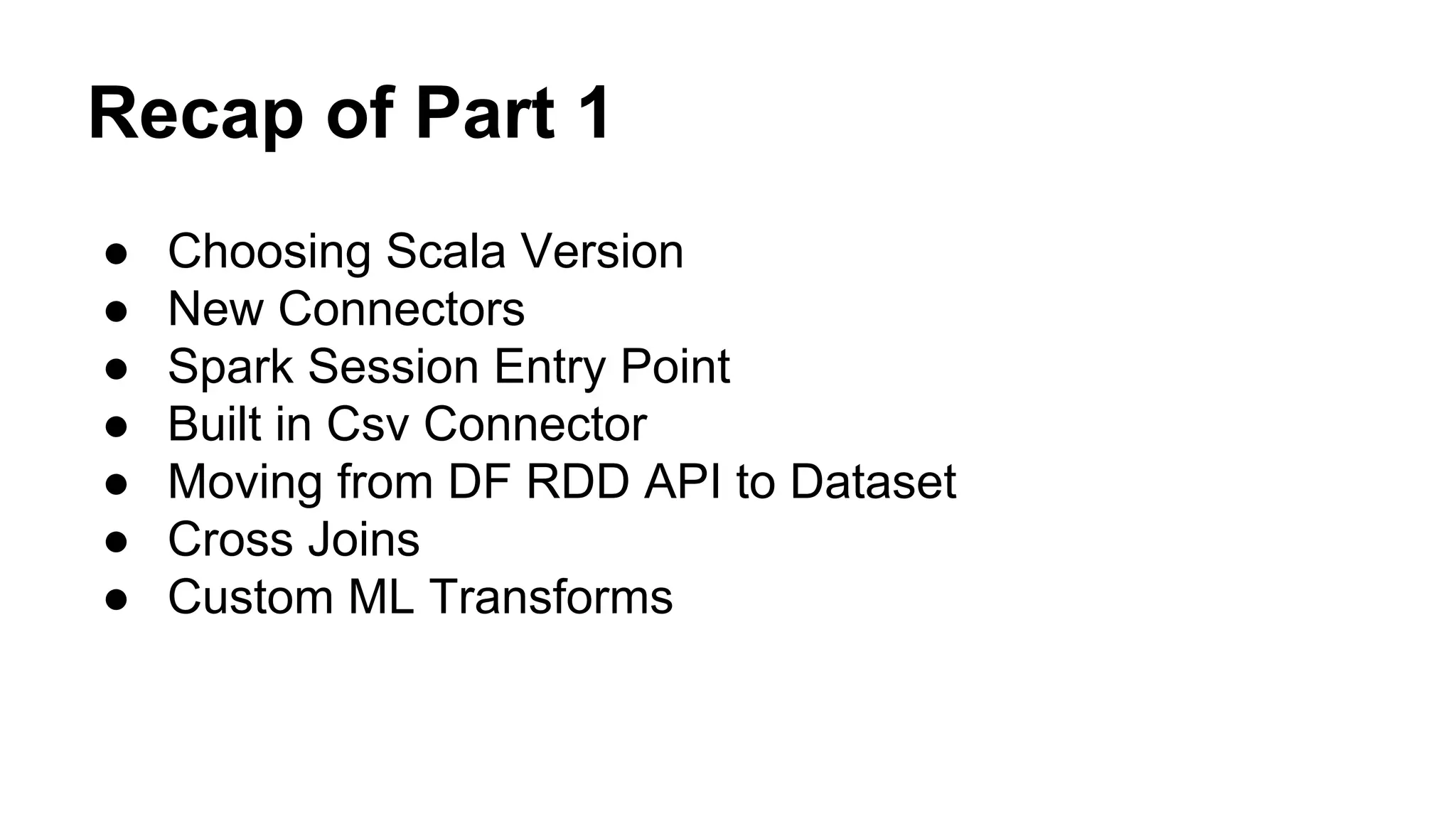 Recap of Part 1
● Choosing Scala Version
● New Connectors
● Spark Session Entry Point
● Built in Csv Connector
● Moving from DF RDD API to Dataset
● Cross Joins
● Custom ML Transforms
 