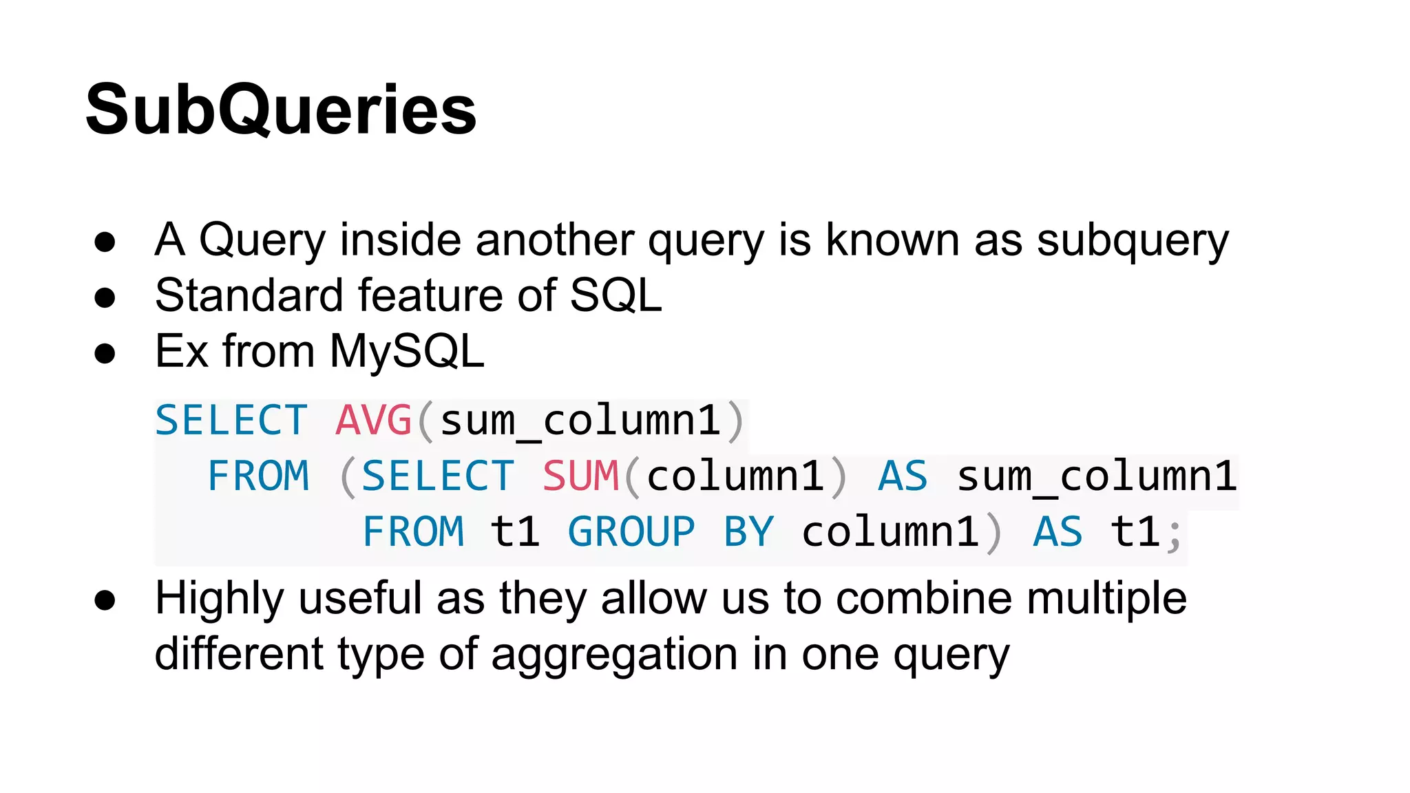 SubQueries
● A Query inside another query is known as subquery
● Standard feature of SQL
● Ex from MySQL
SELECT AVG(sum_column1)
FROM (SELECT SUM(column1) AS sum_column1
FROM t1 GROUP BY column1) AS t1;
● Highly useful as they allow us to combine multiple
different type of aggregation in one query
 