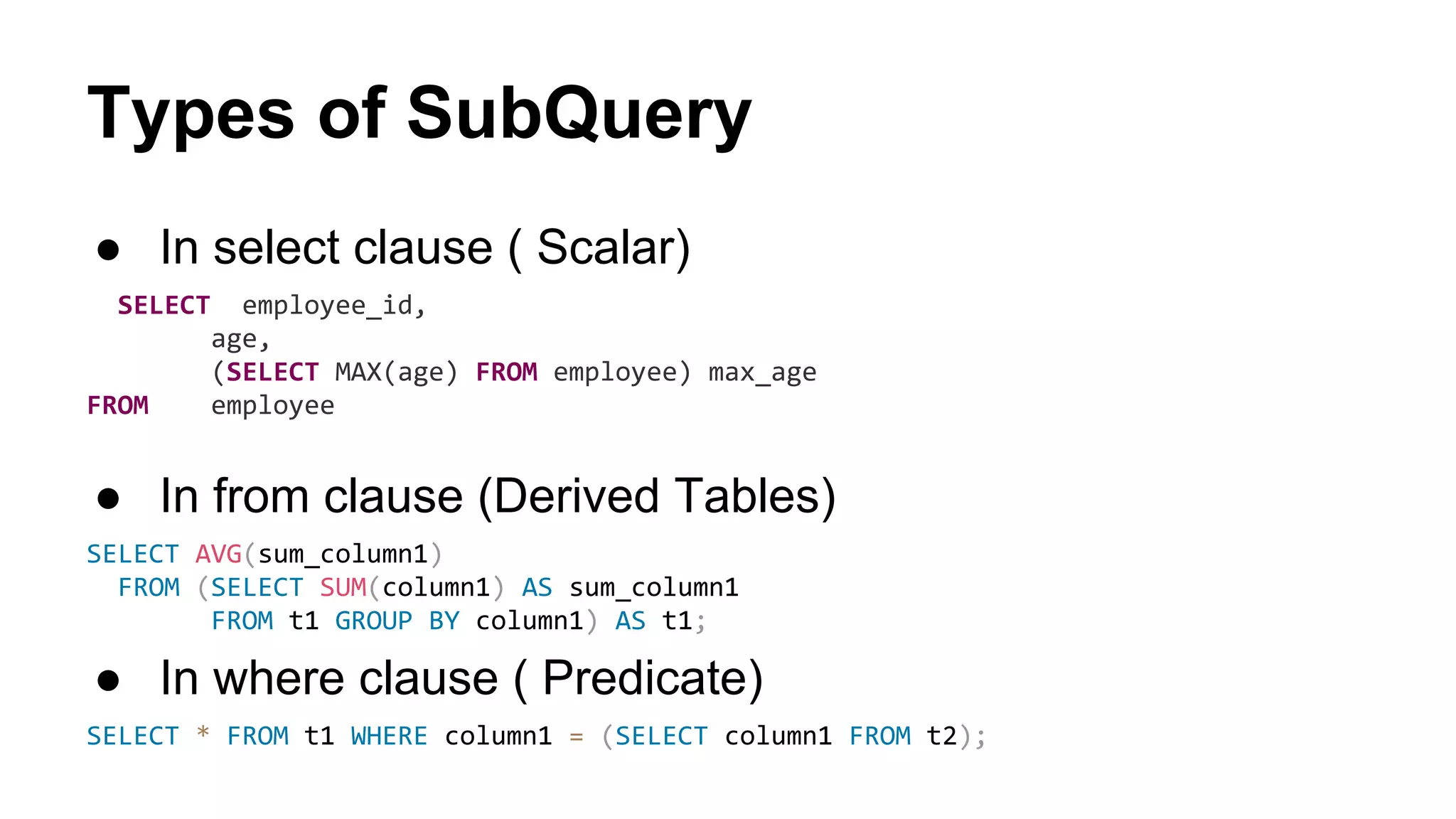 Types of SubQuery
● In select clause ( Scalar)
SELECT employee_id,
age,
(SELECT MAX(age) FROM employee) max_age
FROM employee
● In from clause (Derived Tables)
SELECT AVG(sum_column1)
FROM (SELECT SUM(column1) AS sum_column1
FROM t1 GROUP BY column1) AS t1;
● In where clause ( Predicate)
SELECT * FROM t1 WHERE column1 = (SELECT column1 FROM t2);
 