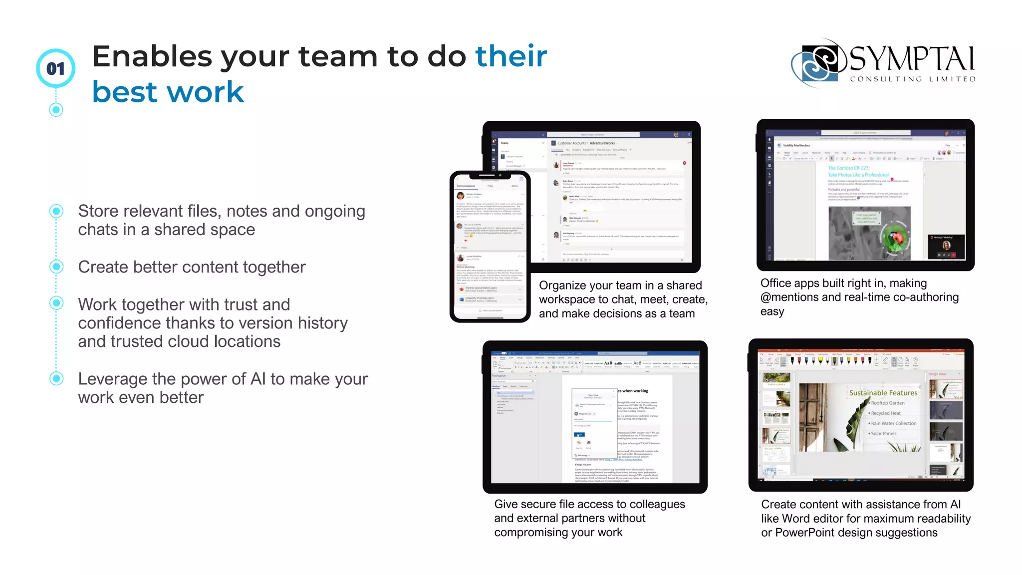 Store relevant files, notes and ongoing
chats in a shared space
Create better content together
Work together with trust and
confidence thanks to version history
and trusted cloud locations
Leverage the power of AI to make your
work even better
Office apps built right in, making
@mentions and real-time co-authoring
easy
Give secure file access to colleagues
and external partners without
compromising your work
Create content with assistance from AI
like Word editor for maximum readability
or PowerPoint design suggestions
Organize your team in a shared
workspace to chat, meet, create,
and make decisions as a team
Enables your team to do their
best work
01
 