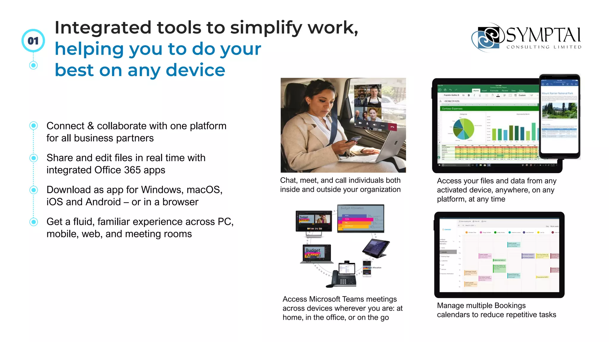 Budget Allocation
Budget
Allocati
on
Budget
Allocatio
n
Connect & collaborate with one platform
for all business partners
Share and edit files in real time with
integrated Office 365 apps
Download as app for Windows, macOS,
iOS and Android – or in a browser
Get a fluid, familiar experience across PC,
mobile, web, and meeting rooms
Chat, meet, and call individuals both
inside and outside your organization
Access your files and data from any
activated device, anywhere, on any
platform, at any time
Access Microsoft Teams meetings
across devices wherever you are: at
home, in the office, or on the go
Manage multiple Bookings
calendars to reduce repetitive tasks
Integrated tools to simplify work,
helping you to do your
best on any device
01
 
