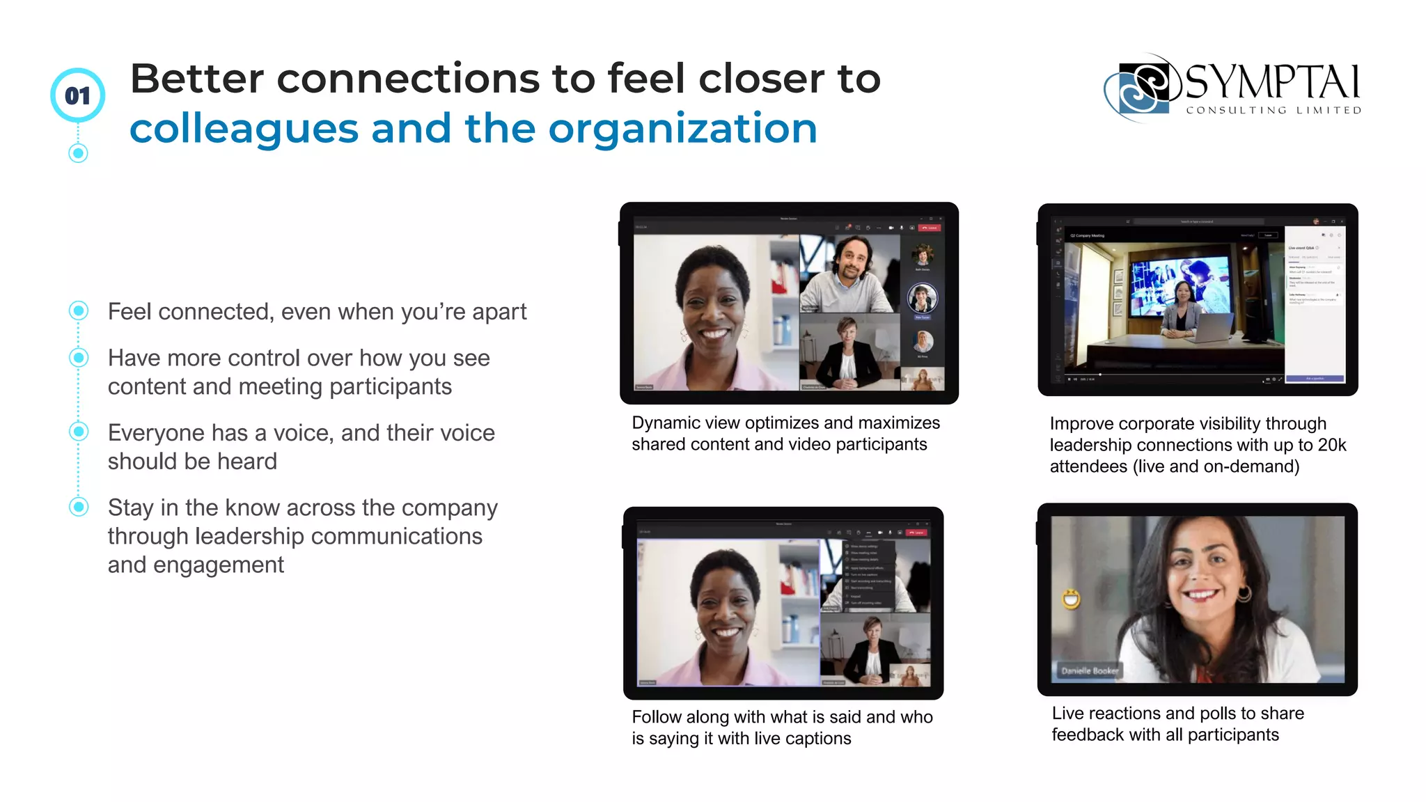 Dynamic view optimizes and maximizes
shared content and video participants
Improve corporate visibility through
leadership connections with up to 20k
attendees (live and on-demand)
Follow along with what is said and who
is saying it with live captions
Live reactions and polls to share
feedback with all participants
Feel connected, even when you’re apart
Have more control over how you see
content and meeting participants
Everyone has a voice, and their voice
should be heard
Stay in the know across the company
through leadership communications
and engagement
Better connections to feel closer to
colleagues and the organization
01
 