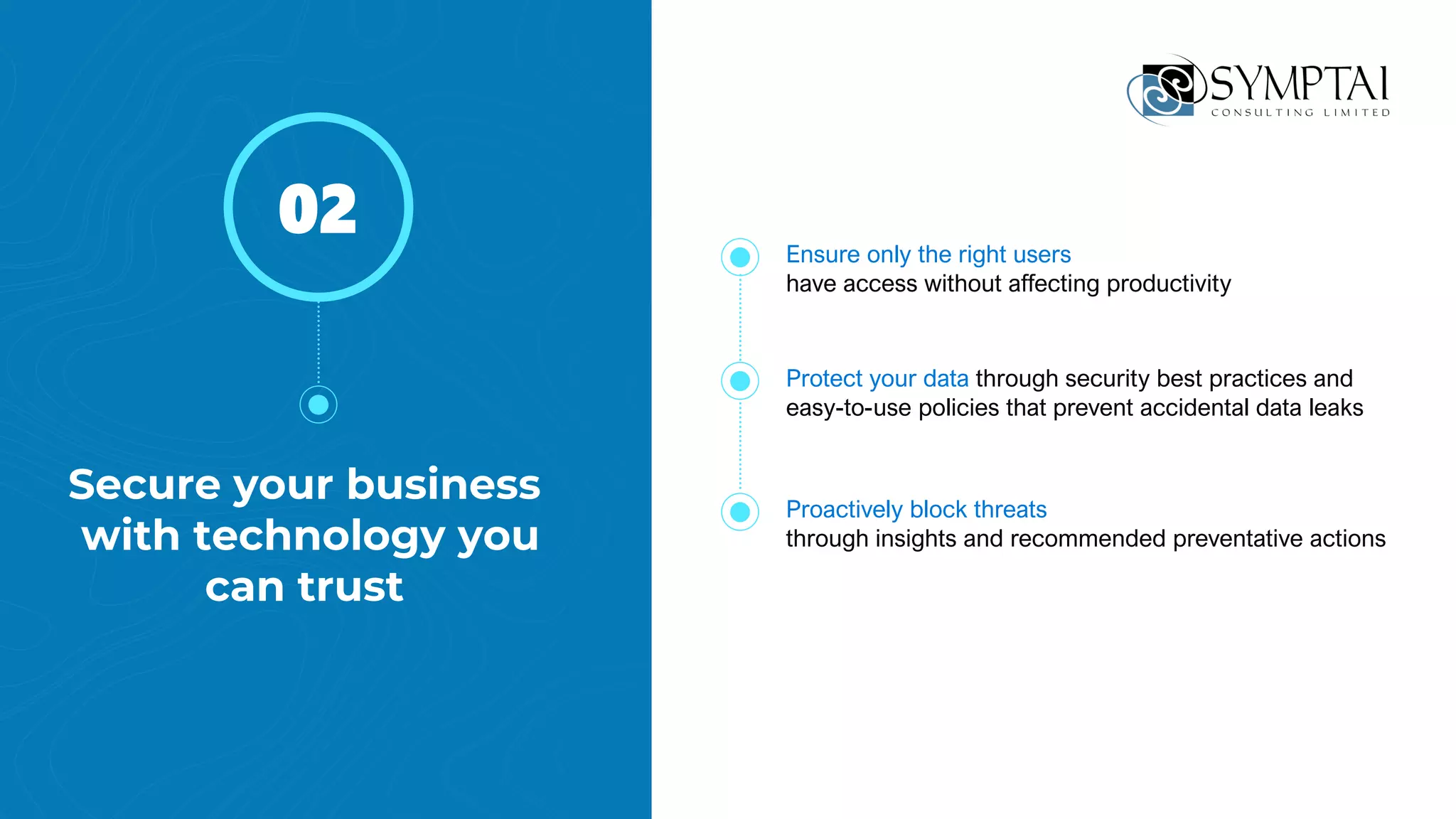 Secure your business
with technology you
can trust
02
Protect your data through security best practices and
easy-to-use policies that prevent accidental data leaks
Proactively block threats
through insights and recommended preventative actions
Ensure only the right users
have access without affecting productivity
 