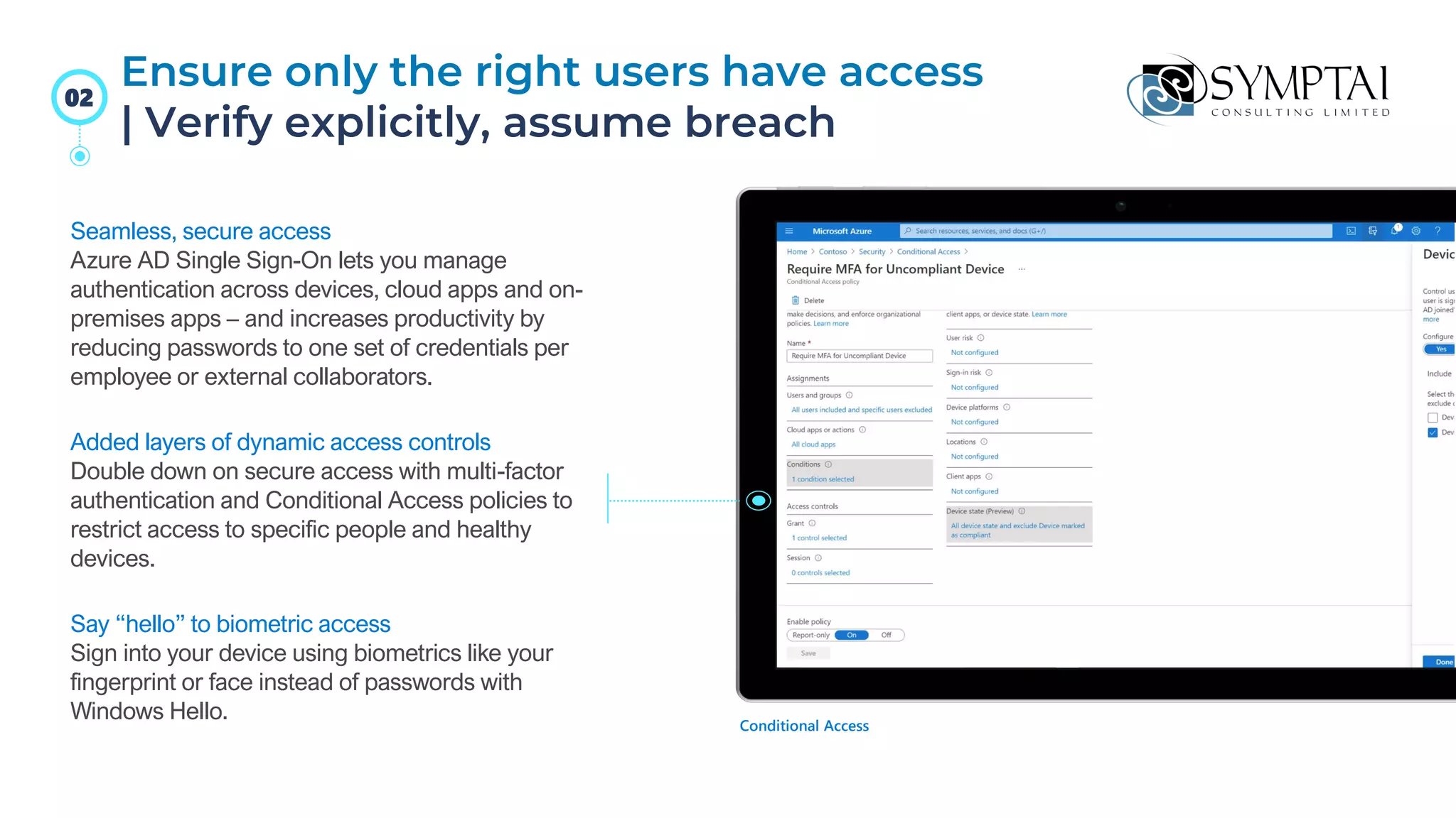 Seamless, secure access
Azure AD Single Sign-On lets you manage
authentication across devices, cloud apps and on-
premises apps – and increases productivity by
reducing passwords to one set of credentials per
employee or external collaborators.
Added layers of dynamic access controls
Double down on secure access with multi-factor
authentication and Conditional Access policies to
restrict access to specific people and healthy
devices.
Say “hello” to biometric access
Sign into your device using biometrics like your
fingerprint or face instead of passwords with
Windows Hello. Conditional Access
Ensure only the right users have access
| Verify explicitly, assume breach
02
 