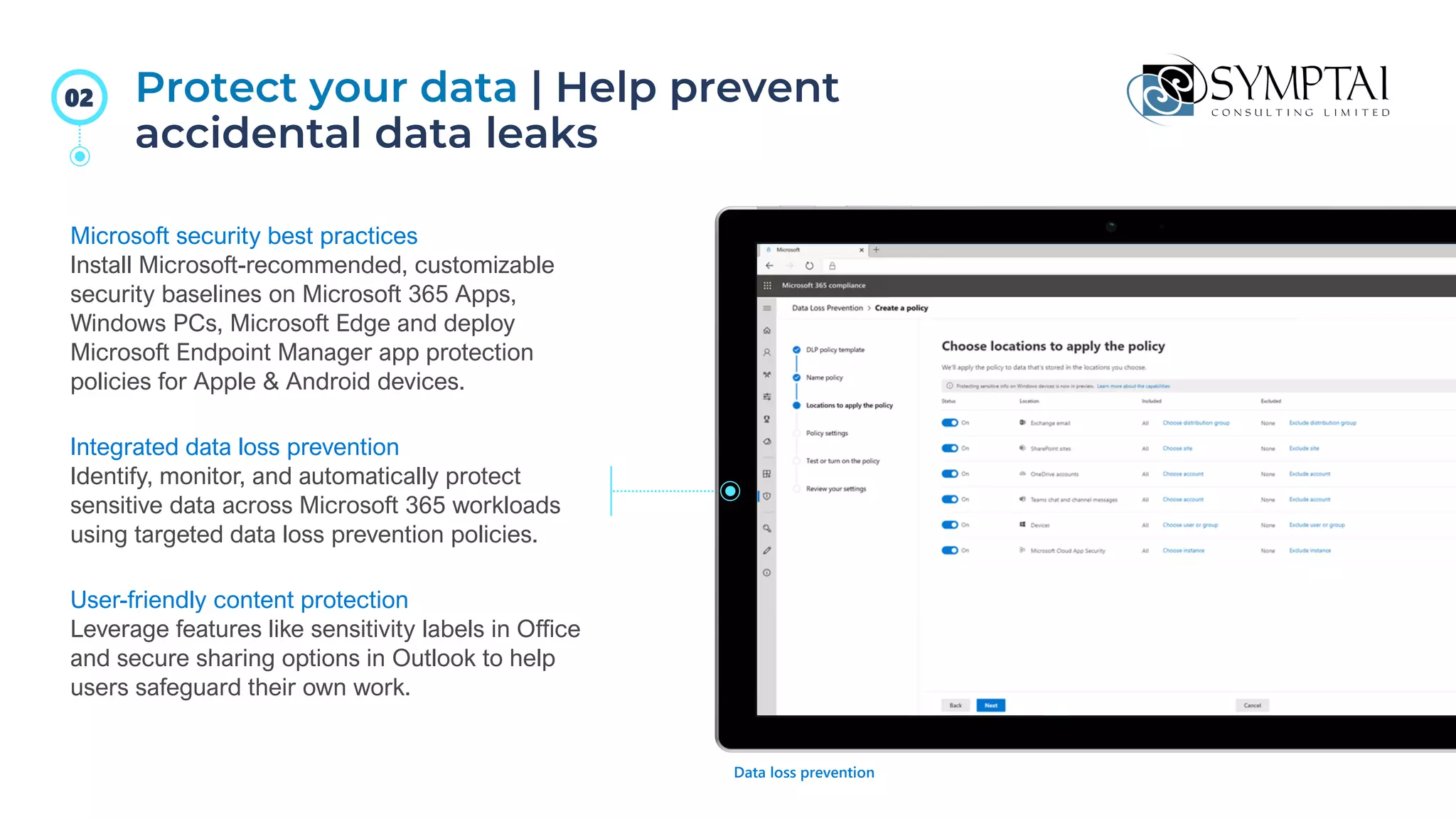 Protect your data | Help prevent
accidental data leaks
Microsoft security best practices
Install Microsoft-recommended, customizable
security baselines on Microsoft 365 Apps,
Windows PCs, Microsoft Edge and deploy
Microsoft Endpoint Manager app protection
policies for Apple & Android devices.
Integrated data loss prevention
Identify, monitor, and automatically protect
sensitive data across Microsoft 365 workloads
using targeted data loss prevention policies.
User-friendly content protection
Leverage features like sensitivity labels in Office
and secure sharing options in Outlook to help
users safeguard their own work.
Data loss prevention
02
 