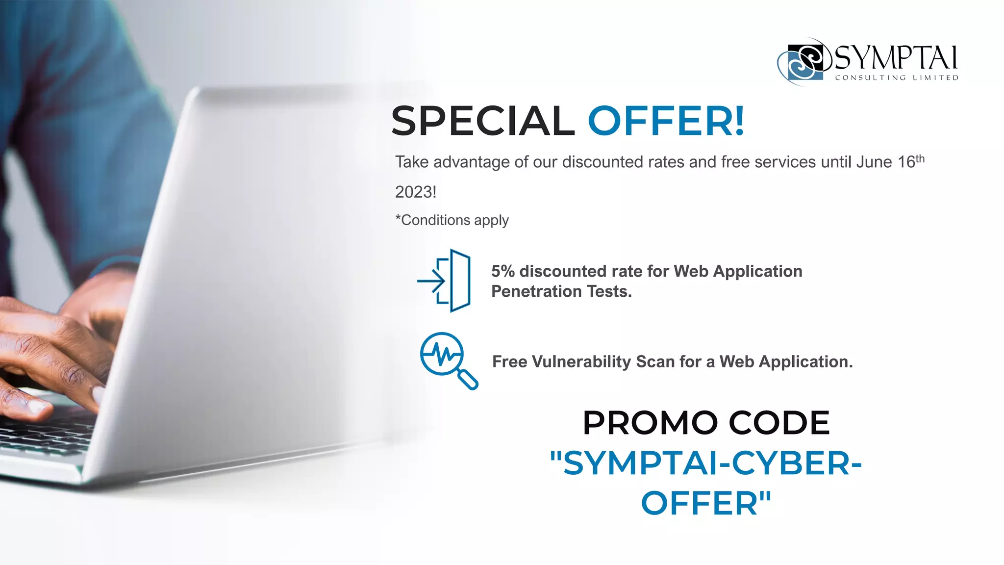 SPECIAL OFFER!
5% discounted rate for Web Application
Penetration Tests.
Free Vulnerability Scan for a Web Application.
Take advantage of our discounted rates and free services until June 16th
2023!
*Conditions apply
PROMO CODE
"SYMPTAI-CYBER-
OFFER"
 
