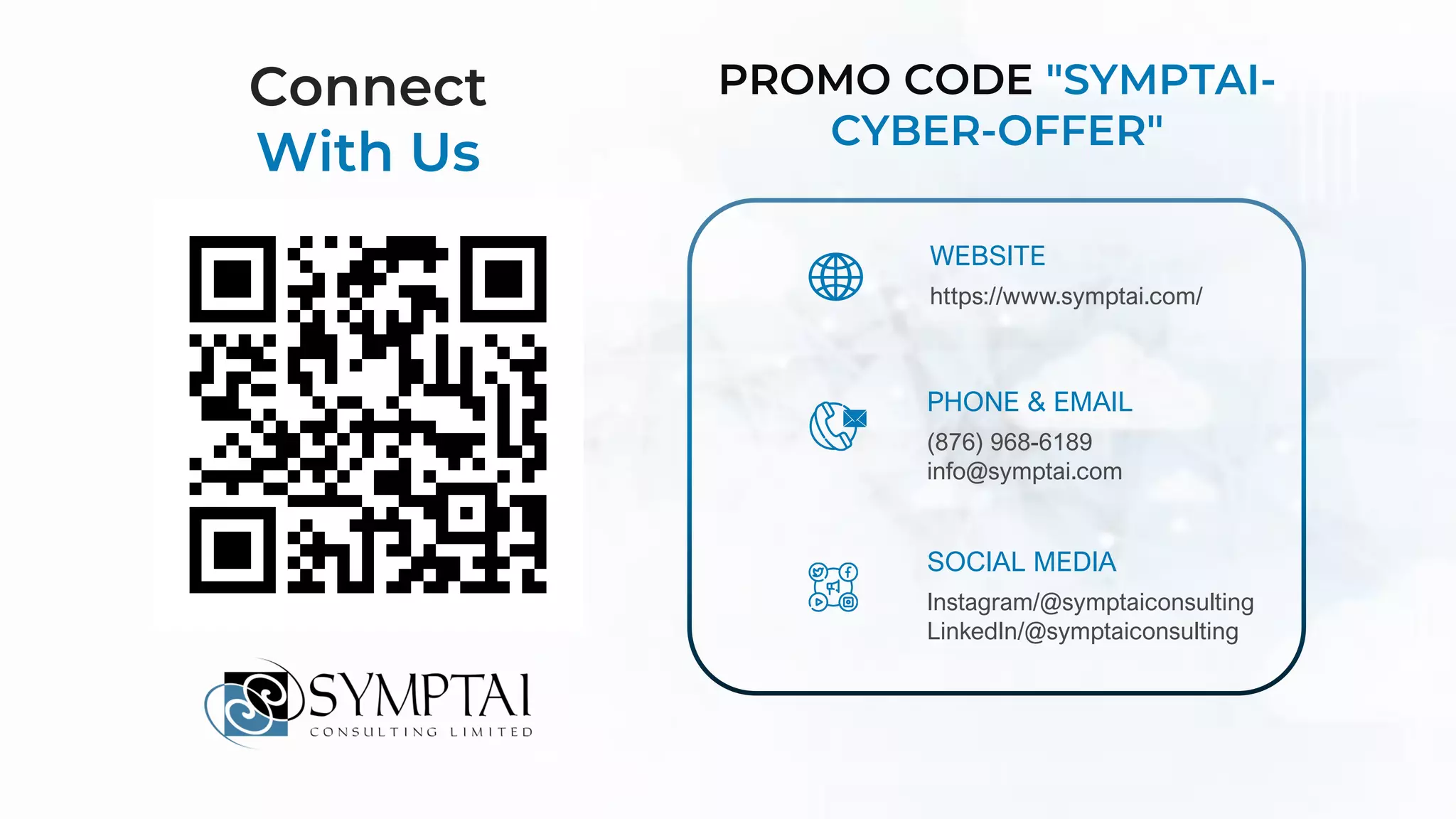 WEBSITE
https://www.symptai.com/
PHONE & EMAIL
(876) 968-6189
info@symptai.com
SOCIAL MEDIA
Instagram/@symptaiconsulting
LinkedIn/@symptaiconsulting
Connect
With Us
PROMO CODE "SYMPTAI-
CYBER-OFFER"
 