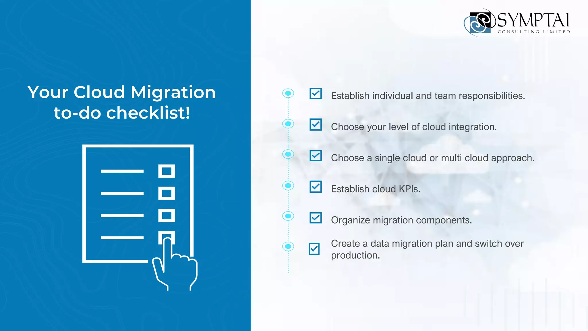 Your Cloud Migration
to-do checklist!
Establish individual and team responsibilities.
Choose your level of cloud integration.
Choose a single cloud or multi cloud approach.
Establish cloud KPIs.
Organize migration components.
Create a data migration plan and switch over
production.
 