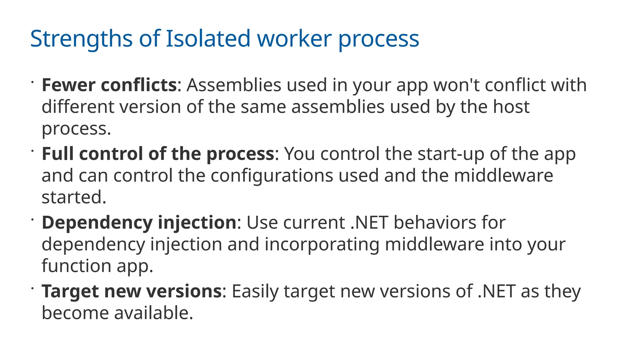Strengths of Isolated worker process
 Fewer conflicts: Assemblies used in your app won't conflict with
different version of the same assemblies used by the host
process.
 Full control of the process: You control the start-up of the app
and can control the configurations used and the middleware
started.
 Dependency injection: Use current .NET behaviors for
dependency injection and incorporating middleware into your
function app.
 Target new versions: Easily target new versions of .NET as they
become available.
 