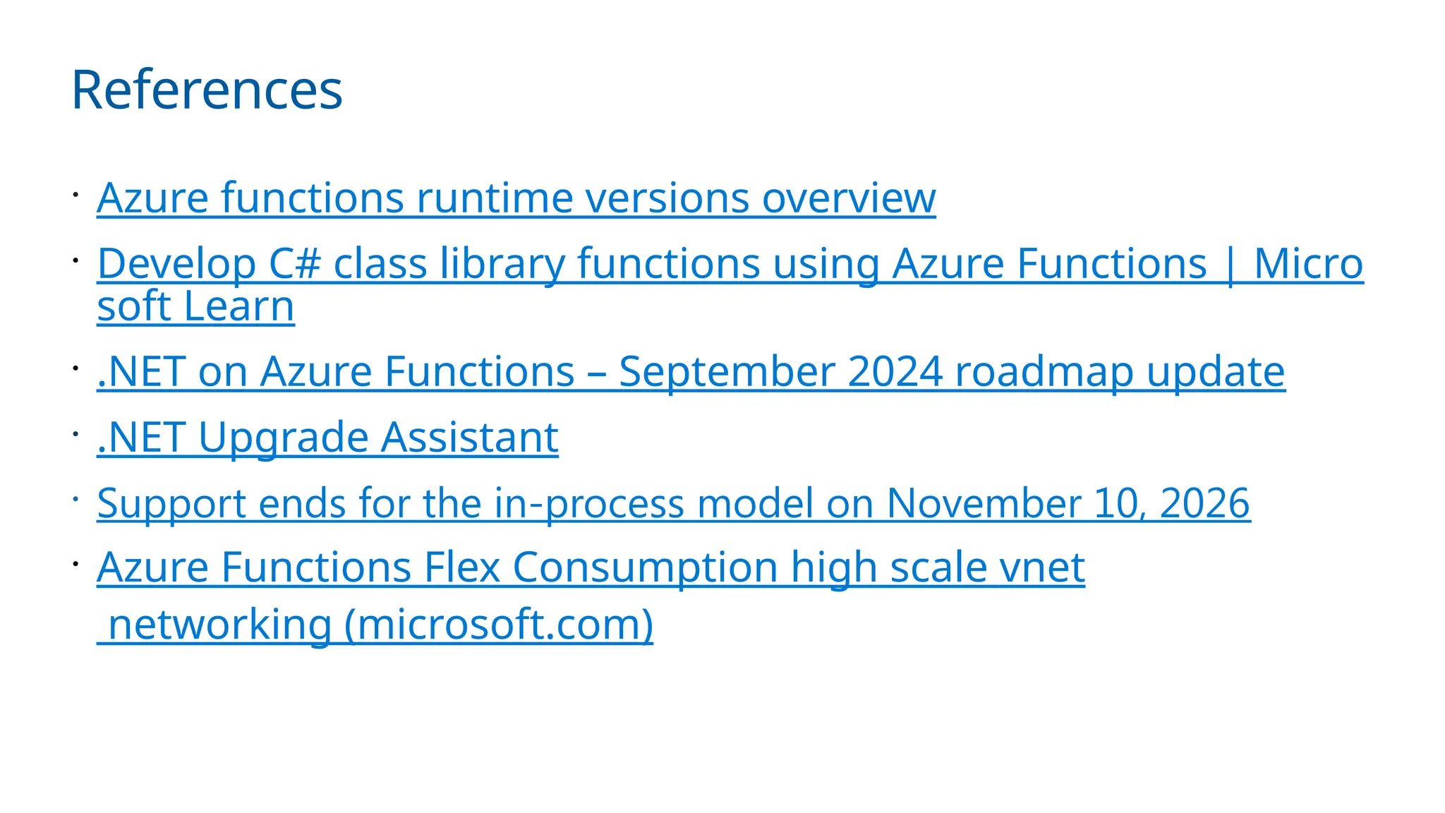 References
 Azure functions runtime versions overview
 Develop C# class library functions using Azure Functions | Micro
soft Learn
 .NET on Azure Functions – September 2024 roadmap update
 .NET Upgrade Assistant
 Support ends for the in-process model on November 10, 2026
 Azure Functions Flex Consumption high scale vnet
networking (microsoft.com)
 