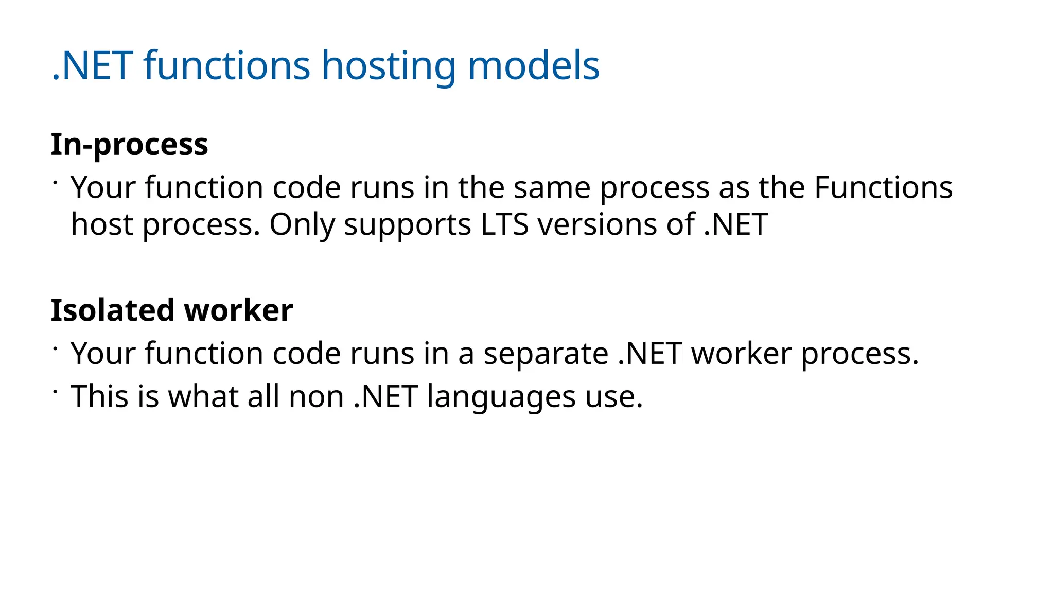 .NET functions hosting models
In-process
 Your function code runs in the same process as the Functions
host process. Only supports LTS versions of .NET
Isolated worker
 Your function code runs in a separate .NET worker process.
 This is what all non .NET languages use.
 