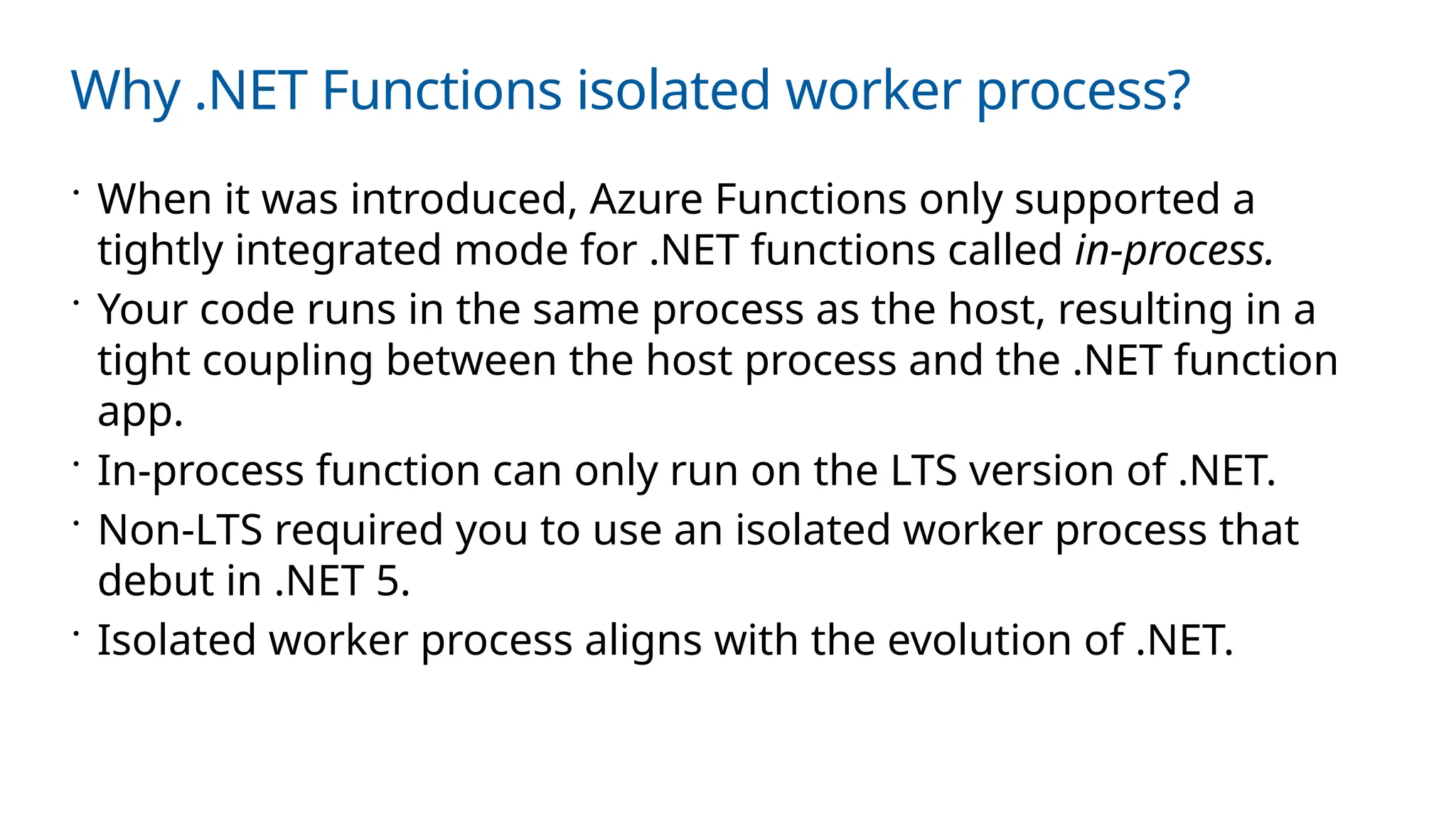 Why .NET Functions isolated worker process?
 When it was introduced, Azure Functions only supported a
tightly integrated mode for .NET functions called in-process.
 Your code runs in the same process as the host, resulting in a
tight coupling between the host process and the .NET function
app.
 In-process function can only run on the LTS version of .NET.
 Non-LTS required you to use an isolated worker process that
debut in .NET 5.
 Isolated worker process aligns with the evolution of .NET.
 