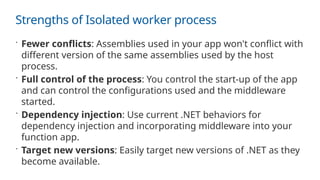 Strengths of Isolated worker process
 Fewer conflicts: Assemblies used in your app won't conflict with
different version of the same assemblies used by the host
process.
 Full control of the process: You control the start-up of the app
and can control the configurations used and the middleware
started.
 Dependency injection: Use current .NET behaviors for
dependency injection and incorporating middleware into your
function app.
 Target new versions: Easily target new versions of .NET as they
become available.
 