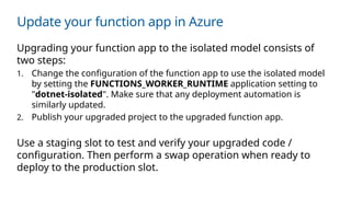 Update your function app in Azure
Upgrading your function app to the isolated model consists of
two steps:
1. Change the configuration of the function app to use the isolated model
by setting the FUNCTIONS_WORKER_RUNTIME application setting to
"dotnet-isolated". Make sure that any deployment automation is
similarly updated.
2. Publish your upgraded project to the upgraded function app.
Use a staging slot to test and verify your upgraded code /
configuration. Then perform a swap operation when ready to
deploy to the production slot.
 